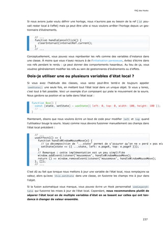 Si nous avions juste voulu définir une horloge, nous n'aurions pas eu besoin de la ref ( id pou-
vait rester local à l'effet) mais ça peut être utile si nous voulons arrêter l'horloge depuis un ges-
tionnaire d’événements.
Conceptuellement, vous pouvez vous représenter les refs comme des variables d'instance dans
une classe. À moins que vous n'ayez recours à de l'initialisation paresseuse, évitez d’écrire dans
vos refs pendant le rendu : ça peut donner des comportements hasardeux. Au lieu de ça, vous
voudrez généralement modifier les refs au sein de gestionnaires d'événements ou d’effets.
Dois-je utiliser une ou plusieurs variables d'état local ?
Si vous avez l'habitude des classes, vous serez peut-être tenté·e de toujours appeler
useState() une seule fois, en mettant tout l'état local dans un unique objet. Si vous y tenez,
c'est tout à fait possible. Voici un exemple d'un composant qui piste le mouvement de la souris.
Nous gardons sa position et sa taille dans l'état local :
Maintenant, disons que nous voulons écrire un bout de code pour modifier left et top quand
l'utilisateur bouge la souris. Voyez comme nous devons fusionner manuellement ces champs dans
l'état local précédent :
C'est dû au fait que lorsque nous mettons à jour une variable de l'état local, nous remplaçons sa
valeur, alors qu’avec this.setState dans une classe, on fusionne les champs mis à jour dans
l'objet.
Si la fusion automatique vous manque, vous pouvez écrire un Hook personnalisé useLegacyS‐
tate qui fusionne les mises à jour de l'état local. Cependant, nous recommandons plutôt de
séparer l'état local en de multiple variables d'état en se basant sur celles qui ont ten-
dance à changer de valeur ensemble.
// ...
function handleCancelClick() {
clearInterval(intervalRef.current);
}
// ...
function Box() {
const [state, setState] = useState({ left: 0, top: 0, width: 100, height: 100 });
// ...
}
// ...
useEffect(() => {
function handleWindowMouseMove(e) {
// La décomposition de "...state" permet de s’assurer qu’on ne « perd » pas wid
setState(state => ({ ...state, left: e.pageX, top: e.pageY }));
}
// Remarque : cette implémentation est un peu simplifiée
window.addEventListener('mousemove', handleWindowMouseMove);
return () => window.removeEventListener('mousemove', handleWindowMouseMove);
}, []);
// ...
FAQ des Hooks
237
 