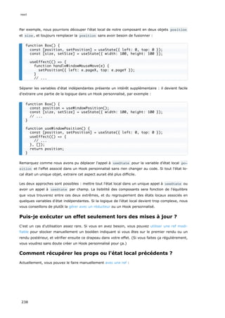 Par exemple, nous pourrions découper l'état local de notre composant en deux objets position
et size , et toujours remplacer la position sans avoir besoin de fusionner :
Séparer les variables d'état indépendantes présente un intérêt supplémentaire : il devient facile
d'extraire une partie de la logique dans un Hook personnalisé, par exemple :
Remarquez comme nous avons pu déplacer l'appel à useState pour la variable d'état local po‐
sition et l'effet associé dans un Hook personnalisé sans rien changer au code. Si tout l'état lo-
cal était un unique objet, extraire cet aspect aurait été plus difficile.
Les deux approches sont possibles : mettre tout l'état local dans un unique appel à useState ou
avoir un appel à useState par champ. La lisibilité des composants sera fonction de l'équilibre
que vous trouverez entre ces deux extrêmes, et du regroupement des états locaux associés en
quelques variables d'état indépendantes. Si la logique de l'état local devient trop complexe, nous
vous conseillons de plutôt la gérer avec un réducteur ou un Hook personnalisé.
Puis-je exécuter un effet seulement lors des mises à jour ?
C'est un cas d'utilisation assez rare. Si vous en avez besoin, vous pouvez utiliser une ref modi-
fiable pour stocker manuellement un booléen indiquant si vous êtes sur le premier rendu ou un
rendu postérieur, et vérifier ensuite ce drapeau dans votre effet. (Si vous faites ça régulièrement,
vous voudrez sans doute créer un Hook personnalisé pour ça.)
Comment récupérer les props ou l'état local précédents ?
Actuellement, vous pouvez le faire manuellement avec une ref :
function Box() {
const [position, setPosition] = useState({ left: 0, top: 0 });
const [size, setSize] = useState({ width: 100, height: 100 });
useEffect(() => {
function handleWindowMouseMove(e) {
setPosition({ left: e.pageX, top: e.pageY });
}
// ...
function Box() {
const position = useWindowPosition();
const [size, setSize] = useState({ width: 100, height: 100 });
// ...
}
function useWindowPosition() {
const [position, setPosition] = useState({ left: 0, top: 0 });
useEffect(() => {
// ...
}, []);
return position;
}
react
238
 