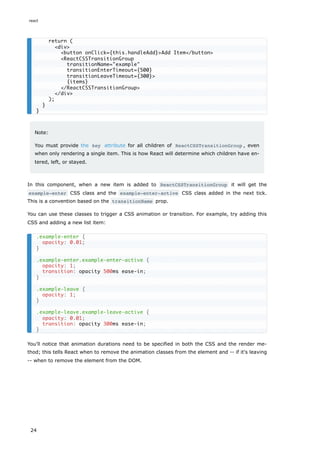 Note:
You must provide the key attribute for all children of ReactCSSTransitionGroup , even
when only rendering a single item. This is how React will determine which children have en-
tered, left, or stayed.
In this component, when a new item is added to ReactCSSTransitionGroup it will get the
example-enter CSS class and the example-enter-active CSS class added in the next tick.
This is a convention based on the transitionName prop.
You can use these classes to trigger a CSS animation or transition. For example, try adding this
CSS and adding a new list item:
You'll notice that animation durations need to be specified in both the CSS and the render me-
thod; this tells React when to remove the animation classes from the element and -- if it's leaving
-- when to remove the element from the DOM.
return (
<div>
<button onClick={this.handleAdd}>Add Item</button>
<ReactCSSTransitionGroup
transitionName="example"
transitionEnterTimeout={500}
transitionLeaveTimeout={300}>
{items}
</ReactCSSTransitionGroup>
</div>
);
}
}
.example-enter {
opacity: 0.01;
}
.example-enter.example-enter-active {
opacity: 1;
transition: opacity 500ms ease-in;
}
.example-leave {
opacity: 1;
}
.example-leave.example-leave-active {
opacity: 0.01;
transition: opacity 300ms ease-in;
}
react
24
 