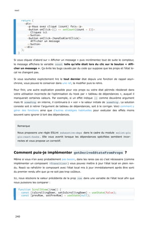 Si vous cliquez d’abord sur « Afficher un message » puis incrémentez tout de suite le compteur,
le message affichera la variable count telle qu’elle était lors du clic sur le bouton « Affi-
cher un message ». Ça évite les bugs causés par du code qui suppose que les props et l'état lo-
cal ne changent pas.
Si vous souhaitez explicitement lire le tout dernier état depuis une fonction de rappel asyn-
chrone, vous pouvez le conserver dans une ref, la modifier puis la relire.
Pour finir, une autre explication possible pour vos props ou votre état périmés résiderait dans
votre utilisation incorrecte de l’optimisation du hook par « tableau de dépendances », auquel il
manquerait certaines valeurs. Par exemple, si un effet indique [] comme deuxième argument
mais lit someProp en interne, il continuera à « voir » la valeur initiale de someProp . La solution
consiste soit à retirer l'argument de tableau de dépendances, soit à le corriger. Voici comment y
gérer des fonctions ainsi que d’autres stratégies habituelles pour exécuter des effets moins
souvent sans ignorer à tort des dépendances.
Remarque
Nous proposons une règle ESLint exhaustive-deps dans le cadre du module eslint-plu
gin-react-hooks . Elle vous avertit lorsque les dépendances spécifiées semblent incor-
rectes et vous propose un correctif.
Comment puis-je implémenter getDerivedStateFromProps ?
Même si vous n'en avez probablement pas besoin, dans les rares cas où c'est nécessaire (comme
implémenter un composant <Transition> ) vous pouvez mettre à jour l'état local en plein ren-
du. React va rafraîchir le composant avec l'état local mis à jour immédiatement après être sorti
du premier rendu afin que ça ne soit pas trop coûteux.
Ici, nous stockons la valeur précédente de la prop row dans une variable de l'état local afin que
nous puissions les comparer :
return (
<div>
<p>Vous avez cliqué {count} fois</p>
<button onClick={() => setCount(count + 1)}>
Cliquez ici
</button>
<button onClick={handleAlertClick}>
Afficher un message
</button>
</div>
);
}
function ScrollView({row}) {
const [isScrollingDown, setIsScrollingDown] = useState(false);
const [prevRow, setPrevRow] = useState(null);
react
240
 