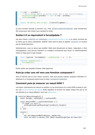 Ça peut sembler étrange à première vue, mais getDerivedStateFromProps avait précisément
été conçue pour des mises à jour pendant le rendu.
Existe-t-il un équivalent à forceUpdate ?
Les deux Hooks useState et useReducer abandonnent la mise à jour si la valeur suivante est
la même que la valeur précédente. Modifier l'état local en place et appeler setState ne causera
pas de rafraîchissement.
Généralement, vous ne devez pas modifier l'état local directement en React. Cependant, à titre
d'échappatoire, vous pouvez maintenir un compteur incrémental pour forcer un rafraîchissement
même si l'état local n'a pas changé :
Évitez autant que possible d'utiliser cette approche.
Puis-je créer une ref vers une fonction composant ?
Vous ne devriez pas en avoir besoin souvent, mais vous pouvez exposer quelques méthodes im-
pératives à un composant parent avec le Hook useImperativeHandle .
Comment puis-je mesurer un nœud DOM ?
Une façon rudimentaire de mesurer la position ou les dimensions d’un nœud DOM consiste à utili-
ser une ref avec fonction de rappel. React appellera la fonction de rappel chaque fois que la ref
est attachée à un nœud différent. Voici une petite démo :
if (row !== prevRow) {
// Row a changé depuis le dernier rendu. Met à jour isScrollingDown.
setIsScrollingDown(prevRow !== null && row > prevRow);
setPrevRow(row);
}
return `On défile vers le bas : ${isScrollingDown}`;
}
const [ignored, forceUpdate] = useReducer(x => x + 1, 0);
function handleClick() {
forceUpdate();
}
function MeasureExample() {
const [height, setHeight] = useState(0);
const measuredRef = useCallback(node => {
if (node !== null) {
setHeight(node.getBoundingClientRect().height);
}
}, []);
return (
<>
<h1 ref={measuredRef}>Bonjour, monde</h1>
<h2>L’en-tête ci-dessus fait {Math.round(height)}px de haut</h2>
FAQ des Hooks
241
 