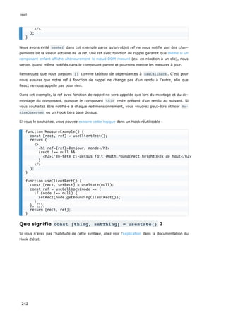 Nous avons évité useRef dans cet exemple parce qu’un objet ref ne nous notifie pas des chan-
gements de la valeur actuelle de la ref. Une ref avec fonction de rappel garantit que même si un
composant enfant affiche ultérieurement le nœud DOM mesuré (ex. en réaction à un clic), nous
serons quand même notifiés dans le composant parent et pourrons mettre les mesures à jour.
Remarquez que nous passons [] comme tableau de dépendances à useCallback . C’est pour
nous assurer que notre ref à fonction de rappel ne change pas d’un rendu à l’autre, afin que
React ne nous appelle pas pour rien.
Dans cet exemple, la ref avec fonction de rappel ne sera appelée que lors du montage et du dé-
montage du composant, puisque le composant <h1> reste présent d’un rendu au suivant. Si
vous souhaitez être notifié·e à chaque redimensionnement, vous voudrez peut-être utiliser Re‐
sizeObserver ou un Hook tiers basé dessus.
Si vous le souhaitez, vous pouvez extraire cette logique dans un Hook réutilisable :
Que signifie const [thing, setThing] = useState() ?
Si vous n’avez pas l'habitude de cette syntaxe, allez voir l'explication dans la documentation du
Hook d’état.
</>
);
}
function MeasureExample() {
const [rect, ref] = useClientRect();
return (
<>
<h1 ref={ref}>Bonjour, monde</h1>
{rect !== null &&
<h2>L’en-tête ci-dessus fait {Math.round(rect.height)}px de haut</h2>
}
</>
);
}
function useClientRect() {
const [rect, setRect] = useState(null);
const ref = useCallback(node => {
if (node !== null) {
setRect(node.getBoundingClientRect());
}
}, []);
return [rect, ref];
}
react
242
 