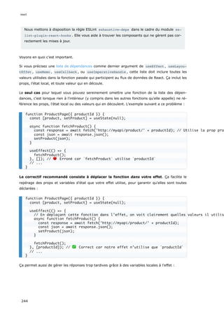 Nous mettons à disposition la règle ESLint exhaustive-deps dans le cadre du module es‐
lint-plugin-react-hooks . Elle vous aide à trouver les composants qui ne gèrent pas cor-
rectement les mises à jour.
Voyons en quoi c’est important.
Si vous précisez une liste de dépendances comme dernier argument de useEffect , useLayou‐
tEffet , useMemo , useCallback , ou useImperativeHandle , cette liste doit inclure toutes les
valeurs utilisées dans la fonction passée qui participent au flux de données de React. Ça inclut les
props, l'état local, et toute valeur qui en découle.
Le seul cas pour lequel vous pouvez sereinement omettre une fonction de la liste des dépen-
dances, c'est lorsque rien à l'intérieur (y compris dans les autres fonctions qu'elle appelle) ne ré-
férence les props, l'état local ou des valeurs qui en découlent. L'exemple suivant a ce problème :
Le correctif recommandé consiste à déplacer la fonction dans votre effet. Ça facilite le
repérage des props et variables d'état que votre effet utilise, pour garantir qu'elles sont toutes
déclarées :
Ça permet aussi de gérer les réponses trop tardives grâce à des variables locales à l'effet :
function ProductPage({ productId }) {
const [product, setProduct] = useState(null);
async function fetchProduct() {
const response = await fetch('http://myapi/product/' + productId); // Utilise la prop pro
const json = await response.json();
setProduct(json);
}
useEffect(() => {
fetchProduct();
}, []); // 🔴 Erroné car `fetchProduct` utilise `productId`
// ...
}
function ProductPage({ productId }) {
const [product, setProduct] = useState(null);
useEffect(() => {
// En déplaçant cette fonction dans l'effet, on voit clairement quelles valeurs il utilis
async function fetchProduct() {
const response = await fetch('http://myapi/product/' + productId);
const json = await response.json();
setProduct(json);
}
fetchProduct();
}, [productId]); // ✅ Correct car notre effet n’utilise que `productId`
// ...
}
react
244
 