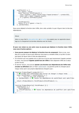 Nous avons déplacé la fonction dans l'effet, donc cette variable n'a pas à figurer dans la liste des
dépendances.
Astuce
Jetez un coup d’œil à cette petite démo et cet article (en anglais) pour en apprendre davan-
tage sur le chargement de données distantes avec les Hooks.
Si pour une raison ou une autre vous ne pouvez pas déplacer la fonction dans l'effet,
vous avez d'autres options :
Vous pouvez essayer de déplacer la fonction hors du composant. Dans ce cas, vous
êtes sûr·e qu’elle ne pourra pas référencer des props ou variables d'état, et qu’elle n'a donc
pas besoin de figurer dans la liste des dépendances.
Si la fonction que vous appelez est un calcul pur et qu'on peut sereinement l'appeler pendant
le rendu, vous pouvez l'appeler plutôt hors de l'effet et faire dépendre l'effet de la valeur
qu'elle renvoie.
En dernier recours, vous pouvez ajouter une fonction aux dépendances de l'effet mais
enrober sa définition dans un Hook useCallback . Ça garantit qu'elle ne changera pas à
chaque rendu sauf si ses propres dépendances changent aussi :
useEffect(() => {
let ignore = false;
async function fetchProduct() {
const response = await fetch('http://myapi/product/' + productId);
const json = await response.json();
if (!ignore) setProduct(json);
}
fetchProduct();
return () => { ignore = true };
}, [productId]);
function ProductPage({ productId }) {
// ✅ Enrobe avec useCallback pour éviter de changer à chaque rendu
const fetchProduct = useCallback(() => {
// ... Fait un truc avec productId ...
}, [productId]); // ✅ Toutes les dépendances de useCallback sont spécifiées
return <ProductDetails fetchProduct={fetchProduct} />;
}
function ProductDetails({ fetchProduct }) {
useEffect(() => {
fetchProduct();
}, [fetchProduct]); // ✅ Toutes les dépendances de useEffect sont spécifiées
// ...
}
FAQ des Hooks
245
 