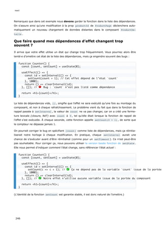 Remarquez que dans cet exemple nous devons garder la fonction dans la liste des dépendances.
On s'assure ainsi qu'une modification à la prop productId de ProductPage déclenchera auto-
matiquement un nouveau chargement de données distantes dans le composant ProductDe‐
tails .
Que faire quand mes dépendances d’effet changent trop
souvent ?
Il arrive que votre effet utilise un état qui change trop fréquemment. Vous pourriez alors être
tenté·e d’omettre cet état de la liste des dépendances, mais ça engendre souvent des bugs :
La liste de dépendances vide, [] , singifie que l’effet ne sera exécuté qu’une fois au montage du
composant, et non à chaque rafraîchissement. Le problème vient du fait que dans la fonction de
rappel passée à setInterval , la valeur de count ne va pas changer, car on a créé une ferme-
ture lexicale (closure, NdT) avec count à 0 , tel qu’elle était lorsque la fonction de rappel de
l’effet s’est exécutée. À chaque seconde, cette fonction appelle setCount(0 + 1) , de sorte que
le compteur ne dépasse jamais 1.
On pourrait corriger le bug en spécifiant [count] comme liste de dépendances, mais ça réinitia-
liserait notre horloge à chaque modification. En pratique, chaque setInterval aurait une
chance de s’exécuter avant d’être réinitialisé (comme pour un setTimeout ). Ce n’est peut-être
pas souhaitable. Pour corriger ça, nous pouvons utiliser la version basée fonction de setState .
Elle nous permet d’indiquer comment l’état change, sans référencer l’état actuel :
(L’identité de la fonction setCount est garantie stable, il est donc naturel de l’omettre.)
function Counter() {
const [count, setCount] = useState(0);
useEffect(() => {
const id = setInterval(() => {
setCount(count + 1); // Cet effet dépend de l’état `count`
}, 1000);
return () => clearInterval(id);
}, []); // 🔴 Bug : `count` n’est pas listé comme dépendance
return <h1>{count}</h1>;
}
function Counter() {
const [count, setCount] = useState(0);
useEffect(() => {
const id = setInterval(() => {
setCount(c => c + 1); // ✅ Ça ne dépend pas de la variable `count` issue de la portée
}, 1000);
return () => clearInterval(id);
}, []); // ✅ Notre effet n’utilise aucune variable issue de la portée du composant
return <h1>{count}</h1>;
}
react
246
 