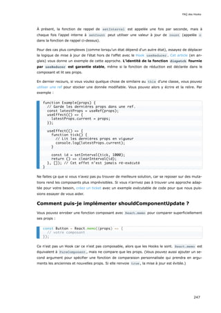 À présent, la fonction de rappel de setInterval est appelée une fois par seconde, mais à
chaque fois l’appel interne à setCount peut utiliser une valeur à jour de count (appelée c
dans la fonction de rappel ci-dessus).
Pour des cas plus complexes (comme lorsqu’un état dépend d'un autre état), essayez de déplacer
la logique de mise à jour de l'état hors de l'effet avec le Hook useReducer . Cet article (en an-
glais) vous donne un exemple de cette approche. L’identité de la fonction dispatch fournie
par useReducer est garantie stable, même si la fonction de réduction est déclarée dans le
composant et lit ses props.
En dernier recours, si vous voulez quelque chose de similaire au this d’une classe, vous pouvez
utiliser une ref pour stocker une donnée modifiable. Vous pouvez alors y écrire et la relire. Par
exemple :
Ne faites ça que si vous n'avez pas pu trouver de meilleure solution, car se reposer sur des muta-
tions rend les composants plus imprévisibles. Si vous n'arrivez pas à trouver une approche adap-
tée pour votre besoin, créez un ticket avec un exemple exécutable de code pour que nous puis-
sions essayer de vous aider.
Comment puis-je implémenter shouldComponentUpdate ?
Vous pouvez enrober une fonction composant avec React.memo pour comparer superficiellement
ses props :
Ce n'est pas un Hook car ce n'est pas composable, alors que les Hooks le sont. React.memo est
équivalent à PureComponent , mais ne compare que les props. (Vous pouvez aussi ajouter un se-
cond argument pour spécifier une fonction de comparaison personnalisée qui prendra en argu-
ments les anciennes et nouvelles props. Si elle renvoie true , la mise à jour est évitée.)
function Example(props) {
// Garde les dernières props dans une ref.
const latestProps = useRef(props);
useEffect(() => {
latestProps.current = props;
});
useEffect(() => {
function tick() {
// Lit les dernières props en vigueur
console.log(latestProps.current);
}
const id = setInterval(tick, 1000);
return () => clearInterval(id);
}, []); // Cet effet n’est jamais ré-exécuté
}
const Button = React.memo((props) => {
// votre composant
});
FAQ des Hooks
247
 