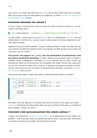 React.memo ne compare pas l'état local car il n'y a pas d’unique objet d'état local à comparer.
Mais vous pouvez rendre les descendants purs également, ou même optimiser les descendants
individuellement avec useMemo .
Comment mémoïser les calculs ?
Le Hook useMemo vous permet de mettre en cache les calculs à travers les rendus en « se sou-
venant » du dernier calcul :
Ce code appelle computeExpensiveValue(a, b) . Mais si les dépendances [a, b] n'ont pas
changé depuis la dernière fois, useMemo saute le second appel et réutilise simplement la der-
nière valeur renvoyée.
Rappelez-vous que la fonction passée à useMemo s'exécute pendant le rendu. N‘y faites rien que
vous ne feriez normalement pendant le rendu. Par exemple, les effets de bord sont du ressort de
useEffect , pas de useMemo .
Vous pouvez vous appuyer sur useMemo pour les optimisations de performances, mais
pas comme une garantie sémantique. À l'avenir, React pourrait très bien choisir « d'oublier »
certaines valeurs préalablement mémoïsées et de les recalculer lors du rendu suivant, par
exemple pour libérer de la mémoire pour les composants non visibles. Écrivez votre code de fa-
çon à ce qu'il fonctionne toujours sans useMemo , et ajoutez-le ensuite pour optimiser les perfor-
mances. (Pour les rares cas où une valeur ne doit jamais être recalculée, vous pouvez l’initialiser
paresseusement dans une ref.)
Vous pouvez aussi utiliser useMemo pour éviter le rafraîchissement coûteux d'un enfant :
Remarquez que cette approche ne fonctionne pas dans une boucle car les appels aux Hooks ne
doivent pas être placés dans des boucles. Mais vous pouvez extraire la liste dans un composant à
part, et appeler useMemo sur celui-ci.
Comment créer paresseusement des objets coûteux ?
useMemo vous permet de mémoïser un calcul coûteux si les dépendances sont les mêmes. Ce-
pendant, il n'est là que pour aider, et ne garantit pas que le calcul ne sera pas refait. Mais parfois
vous devez vous assurer qu'un objet n'est créé qu'une seule fois.
const memoizedValue = useMemo(() => computeExpensiveValue(a, b), [a, b]);
function Parent({ a, b }) {
// N’est rafraîchi que si `a` change :
const child1 = useMemo(() => <Child1 a={a} />, [a]);
// N’est rafraîchi que si `b` change :
const child2 = useMemo(() => <Child2 b={b} />, [b]);
return (
<>
{child1}
{child2}
</>
)
}
react
248
 