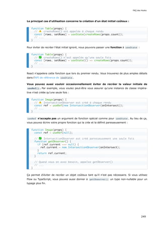 Le principal cas d'utilisation concerne la création d'un état initial coûteux :
Pour éviter de recréer l'état initial ignoré, nous pouvons passer une fonction à useState :
React n'appelera cette fonction que lors du premier rendu. Vous trouverez de plus amples détails
dans l'API de référence de useState .
Vous pouvez aussi vouloir occasionnellement éviter de recréer la valeur initiale de
useRef() . Par exemple, vous voulez peut-être vous assurer qu'une instance de classe impéra-
tive n'est créée qu'une seule fois :
useRef n'accepte pas un argument de fonction spécial comme pour useState . Au lieu de ça,
vous pouvez écrire votre propre fonction qui la crée et la définit paresseusement :
Ça permet d'éviter de recréer un objet coûteux tant qu’il n'est pas nécessaire. Si vous utilisez
Flow ou TypeScript, vous pouvez aussi donner à getObserver() un type non-nullable pour un
typage plus fin.
function Table(props) {
// ⚠️ createRows() est appelée à chaque rendu
const [rows, setRows] = useState(createRows(props.count));
// ...
}
function Table(props) {
// ✅ createRows() n'est appelée qu'une seule fois
const [rows, setRows] = useState(() => createRows(props.count));
// ...
}
function Image(props) {
// ⚠️ IntersectionObserver est créé à chaque rendu
const ref = useRef(new IntersectionObserver(onIntersect));
// ...
}
function Image(props) {
const ref = useRef(null);
// ✅ IntersectionObserver est créé paresseusement une seule fois
function getObserver() {
if (ref.current === null) {
ref.current = new IntersectionObserver(onIntersect);
}
return ref.current;
}
// Quand vous en avez besoin, appelez getObserver()
// ...
}
FAQ des Hooks
249
 