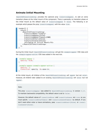 Animate Initial Mounting
ReactCSSTransitionGroup provides the optional prop transitionAppear , to add an extra
transition phase at the initial mount of the component. There is generally no transition phase at
the initial mount as the default value of transitionAppear is false . The following is an
example which passes the prop transitionAppear with the value true .
During the initial mount ReactCSSTransitionGroup will get the example-appear CSS class and
the example-appear-active CSS class added in the next tick.
At the initial mount, all children of the ReactCSSTransitionGroup will appear but not enter .
However, all children later added to an existing ReactCSSTransitionGroup will enter but not
appear .
Note:
The prop transitionAppear was added to ReactCSSTransitionGroup in version 0.13 .
To maintain backwards compatibility, the default value is set to false .
However, the default values of transitionEnter and transitionLeave are true so you
must specify transitionEnterTimeout and transitionLeaveTimeout by default. If you
don't need either enter or leave animations, pass transitionEnter={false} or transi‐
tionLeave={false} .
render() {
return (
<ReactCSSTransitionGroup
transitionName="example"
transitionAppear={true}
transitionAppearTimeout={500}
transitionEnter={false}
transitionLeave={false}>
<h1>Fading at Initial Mount</h1>
</ReactCSSTransitionGroup>
);
}
.example-appear {
opacity: 0.01;
}
.example-appear.example-appear-active {
opacity: 1;
transition: opacity .5s ease-in;
}
Animation Add-Ons
25
 