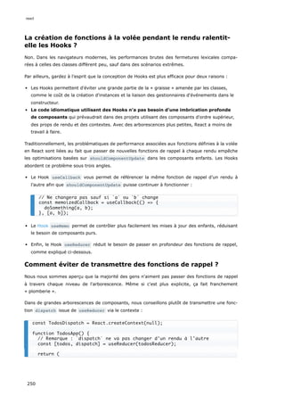 La création de fonctions à la volée pendant le rendu ralentit-
elle les Hooks ?
Non. Dans les navigateurs modernes, les performances brutes des fermetures lexicales compa-
rées à celles des classes diffèrent peu, sauf dans des scénarios extrêmes.
Par ailleurs, gardez à l'esprit que la conception de Hooks est plus efficace pour deux raisons :
Les Hooks permettent d'éviter une grande partie de la « graisse » amenée par les classes,
comme le coût de la création d'instances et la liaison des gestionnaires d'événements dans le
constructeur.
Le code idiomatique utilisant des Hooks n'a pas besoin d'une imbrication profonde
de composants qui prévaudrait dans des projets utilisant des composants d'ordre supérieur,
des props de rendu et des contextes. Avec des arborescences plus petites, React a moins de
travail à faire.
Traditionnellement, les problématiques de performance associées aux fonctions définies à la volée
en React sont liées au fait que passer de nouvelles fonctions de rappel à chaque rendu empêche
les optimisations basées sur shouldComponentUpdate dans les composants enfants. Les Hooks
abordent ce problème sous trois angles.
Le Hook useCallback vous permet de référencer la même fonction de rappel d’un rendu à
l’autre afin que shouldComponentUpdate puisse continuer à fonctionner :
Le Hook useMemo permet de contrôler plus facilement les mises à jour des enfants, réduisant
le besoin de composants purs.
Enfin, le Hook useReducer réduit le besoin de passer en profondeur des fonctions de rappel,
comme expliqué ci-dessous.
Comment éviter de transmettre des fonctions de rappel ?
Nous nous sommes aperçu que la majorité des gens n'aiment pas passer des fonctions de rappel
à travers chaque niveau de l'arborescence. Même si c'est plus explicite, ça fait franchement
« plomberie ».
Dans de grandes arborescences de composants, nous conseillons plutôt de transmettre une fonc-
tion dispatch issue de useReducer via le contexte :
// Ne changera pas sauf si `a` ou `b` change
const memoizedCallback = useCallback(() => {
doSomething(a, b);
}, [a, b]);
const TodosDispatch = React.createContext(null);
function TodosApp() {
// Remarque : `dispatch` ne va pas changer d'un rendu à l'autre
const [todos, dispatch] = useReducer(todosReducer);
return (
react
250
 
