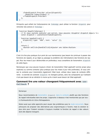 N’importe quel enfant de l'arborescence de TodosApp peut utiliser la fonction dispatch pour
remonter des actions à TodosApp :
C'est à la fois plus pratique d'un point de vue maintenance (pas besoin de continuer à passer des
fonctions de rappel), et ça règle au passage le problème (de mémoïsation) des fonctions de rap-
pel. Pour les mises à jour déclenchées en profondeur, nous conseillons de transmettre dispatch
de cette façon.
Remarquez que vous pouvez toujours choisir de transmettre l'état applicatif comme props (plus
explicite) ou comme contexte (plus pratique pour les mises à jour très profondes). Si vous utili-
sez le contexte pour transmettre également l'état local, utilisez deux types de contexte diffé-
rents : la donnée de contexte dispatch ne changera jamais, donc les composants qui l'utilisent
n'ont pas besoin de se rafraîchir à moins qu'ils n’aient aussi besoin de l'état applicatif.
Comment lire une valeur changeant fréquemment avec use‐
Callback ?
Remarque
Nous recommandons de transmettre dispatch dans le contexte plutôt que des fonctions
de rappel individuelles dans les props. L'approche ci-dessous n'est mentionnée que par sou-
ci d'exhaustivité et à titre d'échappatoire.
Notez aussi que cette approche peut causer des problèmes avec le mode concurrent. Nous
prévoyons de proposer des alternatives plus ergonomiques à l'avenir, mais la solution la
plus sûre pour l'instant consiste à toujours invalider la fonction de rappel si des valeurs
dont elle dépend changent.
<TodosDispatch.Provider value={dispatch}>
<DeepTree todos={todos} />
</TodosDispatch.Provider>
);
}
function DeepChild(props) {
// Si nous voulons exécuter une action, nous pouvons récupérer dispatch depuis le c
const dispatch = useContext(TodosDispatch);
function handleClick() {
dispatch({ type: 'add', text: 'salut' });
}
return (
<button onClick={handleClick}>Ajouter une tâche</button>
);
}
FAQ des Hooks
251
 