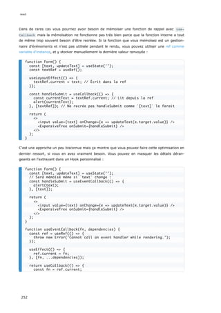 Dans de rares cas vous pourriez avoir besoin de mémoïser une fonction de rappel avec use‐
Callback mais la mémoïsation ne fonctionne pas très bien parce que la fonction interne a tout
de même trop souvent besoin d'être recréée. Si la fonction que vous mémoïsez est un gestion-
naire d'événements et n'est pas utilisée pendant le rendu, vous pouvez utiliser une ref comme
variable d'instance, et y stocker manuellement la dernière valeur renvoyée :
C'est une approche un peu biscornue mais ça montre que vous pouvez faire cette optimisation en
dernier ressort, si vous en avez vraiment besoin. Vous pouvez en masquer les détails déran-
geants en l'extrayant dans un Hook personnalisé :
function Form() {
const [text, updateText] = useState('');
const textRef = useRef();
useLayoutEffect(() => {
textRef.current = text; // Écrit dans la ref
});
const handleSubmit = useCallback(() => {
const currentText = textRef.current; // Lit depuis la ref
alert(currentText);
}, [textRef]); // Ne recrée pas handleSubmit comme `[text]` le ferait
return (
<>
<input value={text} onChange={e => updateText(e.target.value)} />
<ExpensiveTree onSubmit={handleSubmit} />
</>
);
}
function Form() {
const [text, updateText] = useState('');
// Sera mémoïsé même si `text` change :
const handleSubmit = useEventCallback(() => {
alert(text);
}, [text]);
return (
<>
<input value={text} onChange={e => updateText(e.target.value)} />
<ExpensiveTree onSubmit={handleSubmit} />
</>
);
}
function useEventCallback(fn, dependencies) {
const ref = useRef(() => {
throw new Error('Cannot call an event handler while rendering.');
});
useEffect(() => {
ref.current = fn;
}, [fn, ...dependencies]);
return useCallback(() => {
const fn = ref.current;
react
252
 