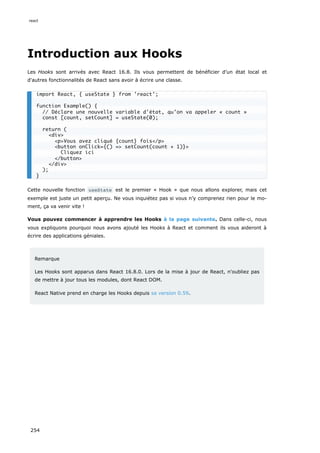 Introduction aux Hooks
Les Hooks sont arrivés avec React 16.8. Ils vous permettent de bénéficier d’un état local et
d'autres fonctionnalités de React sans avoir à écrire une classe.
Cette nouvelle fonction useState est le premier « Hook » que nous allons explorer, mais cet
exemple est juste un petit aperçu. Ne vous inquiétez pas si vous n’y comprenez rien pour le mo-
ment, ça va venir vite !
Vous pouvez commencer à apprendre les Hooks à la page suivante. Dans celle-ci, nous
vous expliquons pourquoi nous avons ajouté les Hooks à React et comment ils vous aideront à
écrire des applications géniales.
Remarque
Les Hooks sont apparus dans React 16.8.0. Lors de la mise à jour de React, n'oubliez pas
de mettre à jour tous les modules, dont React DOM.
React Native prend en charge les Hooks depuis sa version 0.59.
import React, { useState } from 'react';
function Example() {
// Déclare une nouvelle variable d'état, qu’on va appeler « count »
const [count, setCount] = useState(0);
return (
<div>
<p>Vous avez cliqué {count} fois</p>
<button onClick={() => setCount(count + 1)}>
Cliquez ici
</button>
</div>
);
}
react
254
 