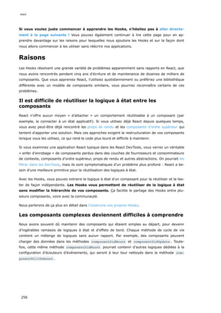 Si vous voulez juste commencer à apprendre les Hooks, n’hésitez pas à aller directe-
ment à la page suivante ! Vous pouvez également continuer à lire cette page pour en ap-
prendre davantage sur les raisons pour lesquelles nous ajoutons les Hooks et sur la façon dont
nous allons commencer à les utiliser sans réécrire nos applications.
Raisons
Les Hooks résolvent une grande variété de problèmes apparemment sans rapports en React, que
nous avons rencontrés pendant cinq ans d'écriture et de maintenance de dizaines de milliers de
composants. Que vous appreniez React, l'utilisiez quotidiennement ou préfériez une bibliothèque
différente avec un modèle de composants similaire, vous pourriez reconnaître certains de ces
problèmes.
Il est difficile de réutiliser la logique à état entre les
composants
React n'offre aucun moyen « d’attacher » un comportement réutilisable à un composant (par
exemple, le connecter à un état applicatif). Si vous utilisez déjà React depuis quelques temps,
vous avez peut-être déjà rencontré les props de rendu et les composants d'ordre supérieur qui
tentent d'apporter une solution. Mais ces approches exigent la restructuration de vos composants
lorsque vous les utilisez, ce qui rend le code plus lourd et difficile à maintenir.
Si vous examinez une application React typique dans les React DevTools, vous verrez un véritable
« enfer d'enrobage » de composants perdus dans des couches de fournisseurs et consommateurs
de contexte, composants d'ordre supérieur, props de rendu et autres abstractions. On pourrait les
filtrer dans les DevTools, mais ils sont symptomatiques d’un problème plus profond : React a be-
soin d'une meilleure primitive pour la réutilisation des logiques à état.
Avec les Hooks, vous pouvez extraire la logique à état d'un composant pour la réutiliser et la tes-
ter de façon indépendante. Les Hooks vous permettent de réutiliser de la logique à état
sans modifier la hiérarchie de vos composants. Ça facilite le partage des Hooks entre plu-
sieurs composants, voire avec la communauté.
Nous parlerons de ça plus en détail dans Construire vos propres Hooks.
Les composants complexes deviennent difficiles à comprendre
Nous avons souvent dû maintenir des composants qui étaient simples au départ, pour devenir
d'ingérables ramassis de logiques à état et d'effets de bord. Chaque méthode de cycle de vie
contient un mélange de logiques sans aucun rapport. Par exemple, des composants peuvent
charger des données dans les méthodes componentDidMount et componentDidUpdate . Toute-
fois, cette même méthode componentDidMount pourrait contenir d’autres logiques dédiées à la
configuration d'écouteurs d'événements, qui seront à leur tour nettoyés dans la méthode com‐
ponentWillUnmount .
react
256
 