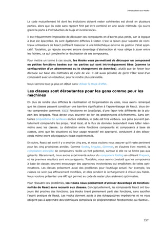 Le code mutuellement lié dont les évolutions doivent rester cohérentes est divisé en plusieurs
parties, alors que du code sans rapport finit par être combiné en une seule méthode. Ça ouvre
grand la porte à l’introduction de bugs et incohérences.
Il est fréquemment impossible de découper ces composants en d’autres plus petits, car la logique
à état est éparpillée. Ils sont également difficiles à tester. C'est la raison pour laquelle de nom-
breux utilisateurs de React préfèrent l’associer à une bibliothèque externe de gestion d'état appli-
catif. Toutefois, ça rajoute souvent encore davantage d'abstraction et vous oblige à jouer entre
les fichiers, ce qui complexifie la réutilisation de ces composants.
Pour mettre un terme à ces soucis, les Hooks vous permettent de découper un composant
en petites fonctions basées sur les parties qui sont intrinsèquement liées (comme la
configuration d'un abonnement ou le chargement de données), plutôt que de forcer leur
découpe sur base des méthodes de cycle de vie. Il est aussi possible de gérer l'état local d'un
composant avec un réducteur, pour le rendre plus prévisible.
Nous verrons tout ça plus en détail dans Utiliser le Hook d’effet.
Les classes sont déroutantes pour les gens comme pour les
machines
En plus de rendre plus difficiles la réutilisation et l’organisation du code, nous avons remarqué
que les classes peuvent constituer une barrière significative à l'apprentissage de React. Vous de-
vez comprendre comment this fonctionne en JavaScript, d’une façon très différente de la plu-
part des langages. Vous devez vous souvenir de lier les gestionnaires d'événements. Sans cer-
taines propositions de syntaxes encore instables, le code est très verbeux. Les gens peuvent par-
faitement comprendre les props, l’état local, et le flux de données descendant mais lutter néan-
moins avec les classes. La distinction entre fonctions composants et composants à base de
classes, ainsi que les situations où leur usage respectif est approprié, conduisent à des désac-
cords même entre développeurs React expérimentés.
En outre, React est sorti il y a environ cinq ans, et nous voulons nous assurer qu'il reste pertinent
pour les cinq prochaines années. Comme Svelte, Angular, Glimmer, et d'autres l'ont montré, la
compilation anticipée de composants recèle un fort potentiel, surtout si elle ne se limite pas aux
gabarits. Récemment, nous avons expérimenté autour du component folding en utilisant Prepack,
et les premiers résultats sont encourageants. Toutefois, nous avons constaté que les composants
à base de classes peuvent encourager des approches involontaires qui empêchent de telles opti-
misations. Les classes présentent aussi des problèmes pour l’outillage actuel. Par exemple, les
classes ne sont pas efficacement minifiées, et elles rendent le rechargement à chaud peu fiable.
Nous voulons présenter une API qui permet au code de rester plus aisément optimisable.
Pour résoudre ces problèmes, les Hooks nous permettent d'utiliser davantage de fonction-
nalités de React sans recourir aux classes. Conceptuellement, les composants React ont tou-
jours été proches des fonctions. Les Hooks tirent pleinement parti des fonctions, sans sacrifier
l'esprit pratique de React. Les Hooks donnent accès à des échappatoires impératives et ne vous
obligent pas à apprendre des techniques complexes de programmation fonctionnelle ou réactive..
Introduction aux Hooks
257
 