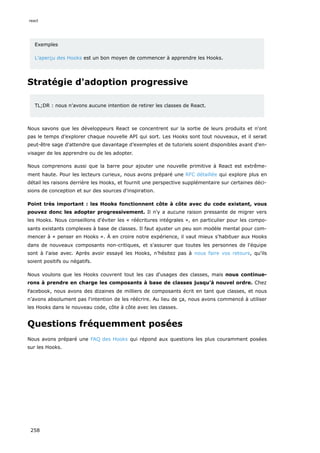 Exemples
L’aperçu des Hooks est un bon moyen de commencer à apprendre les Hooks.
Stratégie d'adoption progressive
TL;DR : nous n'avons aucune intention de retirer les classes de React.
Nous savons que les développeurs React se concentrent sur la sortie de leurs produits et n'ont
pas le temps d’explorer chaque nouvelle API qui sort. Les Hooks sont tout nouveaux, et il serait
peut-être sage d'attendre que davantage d’exemples et de tutoriels soient disponibles avant d'en-
visager de les apprendre ou de les adopter.
Nous comprenons aussi que la barre pour ajouter une nouvelle primitive à React est extrême-
ment haute. Pour les lecteurs curieux, nous avons préparé une RFC détaillée qui explore plus en
détail les raisons derrière les Hooks, et fournit une perspective supplémentaire sur certaines déci-
sions de conception et sur des sources d'inspiration.
Point très important : les Hooks fonctionnent côte à côte avec du code existant, vous
pouvez donc les adopter progressivement. Il n'y a aucune raison pressante de migrer vers
les Hooks. Nous conseillons d'éviter les « réécritures intégrales », en particulier pour les compo-
sants existants complexes à base de classes. Il faut ajuster un peu son modèle mental pour com-
mencer à « penser en Hooks ». À en croire notre expérience, il vaut mieux s'habituer aux Hooks
dans de nouveaux composants non-critiques, et s'assurer que toutes les personnes de l'équipe
sont à l'aise avec. Après avoir essayé les Hooks, n’hésitez pas à nous faire vos retours, qu'ils
soient positifs ou négatifs.
Nous voulons que les Hooks couvrent tout les cas d'usages des classes, mais nous continue-
rons à prendre en charge les composants à base de classes jusqu’à nouvel ordre. Chez
Facebook, nous avons des dizaines de milliers de composants écrit en tant que classes, et nous
n’avons absolument pas l'intention de les réécrire. Au lieu de ça, nous avons commencé à utiliser
les Hooks dans le nouveau code, côte à côte avec les classes.
Questions fréquemment posées
Nous avons préparé une FAQ des Hooks qui répond aux questions les plus couramment posées
sur les Hooks.
react
258
 