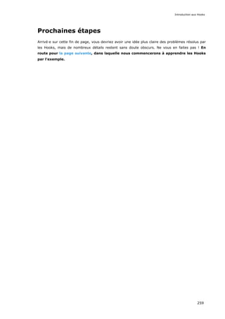 Prochaines étapes
Arrivé·e sur cette fin de page, vous devriez avoir une idée plus claire des problèmes résolus par
les Hooks, mais de nombreux détails restent sans doute obscurs. Ne vous en faites pas ! En
route pour la page suivante, dans laquelle nous commencerons à apprendre les Hooks
par l'exemple.
Introduction aux Hooks
259
 