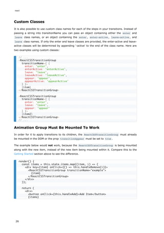 Custom Classes
It is also possible to use custom class names for each of the steps in your transitions. Instead of
passing a string into transitionName you can pass an object containing either the enter and
leave class names, or an object containing the enter , enter-active , leave-active , and
leave class names. If only the enter and leave classes are provided, the enter-active and leave-
active classes will be determined by appending '-active' to the end of the class name. Here are
two examples using custom classes:
Animation Group Must Be Mounted To Work
In order for it to apply transitions to its children, the ReactCSSTransitionGroup must already
be mounted in the DOM or the prop transitionAppear must be set to true .
The example below would not work, because the ReactCSSTransitionGroup is being mounted
along with the new item, instead of the new item being mounted within it. Compare this to the
Getting Started section above to see the difference.
// ...
<ReactCSSTransitionGroup
transitionName={ {
enter: 'enter',
enterActive: 'enterActive',
leave: 'leave',
leaveActive: 'leaveActive',
appear: 'appear',
appearActive: 'appearActive'
} }>
{item}
</ReactCSSTransitionGroup>
<ReactCSSTransitionGroup
transitionName={ {
enter: 'enter',
leave: 'leave',
appear: 'appear'
} }>
{item2}
</ReactCSSTransitionGroup>
// ...
render() {
const items = this.state.items.map((item, i) => (
<div key={item} onClick={() => this.handleRemove(i)}>
<ReactCSSTransitionGroup transitionName="example">
{item}
</ReactCSSTransitionGroup>
</div>
));
return (
<div>
<button onClick={this.handleAdd}>Add Item</button>
{items}
react
26
 