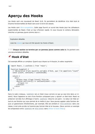 Aperçu des Hooks
Les Hooks sont une nouveauté de React 16.8. Ils permettent de bénéficier d’un état local et
d'autres fonctionnalités de React sans avoir à écrire de classes.
Les Hooks sont rétro-compatibles. Cette page fournit un survol des Hooks pour les utilisateurs
expérimentés de React. C'est un tour d’horizon rapide. Si vous trouvez le contenu déroutant,
cherchez un panneau jaune comme celui-ci :
Explication détaillée
Lisez les raisons qui nous ont fait ajouter les Hooks à React.
↑↑↑ Chaque section se termine par un panneau jaune comme celui ci. Ils pointent vers
une documentation détaillée.
📌 Hook d’état
Cet exemple affiche un compteur. Quand vous cliquez sur le bouton, la valeur augmente :
Dans le code ci-dessus, useState est un Hook (nous verrons ce que ça veut dire dans un in-
stant). Nous l'appelons au sein d’une fonction composant pour y ajouter un état local. React va
préserver cet état d’un affichage à l’autre. useState retourne une paire : la valeur de l'état ac-
tuel et une fonction qui vous permet de la mettre à jour. Vous pouvez appeler cette fonction de-
puis un gestionnaire d'événements, par exemple. Elle est similaire à this.setState dans une
classe, à ceci près qu’elle ne fusionne pas l'ancien état et le nouveau. (Nous verrons un exemple
de comparaison entre useState et this.state dans Utiliser le Hook d'état.)
import React, { useState } from 'react';
function Example() {
// Déclaration d'une nouvelle variable d'état, que l'on appellera “count”
const [count, setCount] = useState(0);
return (
<div>
<p>Vous avez cliqué {count} fois</p>
<button onClick={() => setCount(count + 1)}>
Cliquez ici
</button>
</div>
);
}
react
260
 