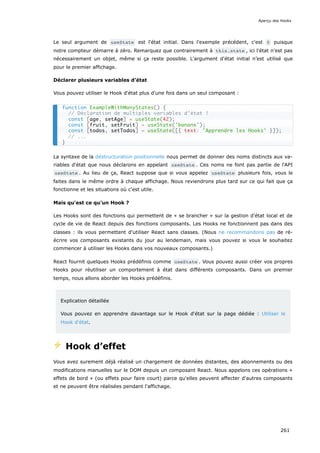 Le seul argument de useState est l'état initial. Dans l'exemple précédent, c'est 0 puisque
notre compteur démarre à zéro. Remarquez que contrairement à this.state , ici l'état n'est pas
nécessairement un objet, même si ça reste possible. L'argument d'état initial n’est utilisé que
pour le premier affichage.
Déclarer plusieurs variables d’état
Vous pouvez utiliser le Hook d'état plus d'une fois dans un seul composant :
La syntaxe de la déstructuration positionnelle nous permet de donner des noms distincts aux va-
riables d'état que nous déclarons en appelant useState . Ces noms ne font pas partie de l'API
useState . Au lieu de ça, React suppose que si vous appelez useState plusieurs fois, vous le
faites dans le même ordre à chaque affichage. Nous reviendrons plus tard sur ce qui fait que ça
fonctionne et les situations où c'est utile.
Mais qu'est ce qu'un Hook ?
Les Hooks sont des fonctions qui permettent de « se brancher » sur la gestion d’état local et de
cycle de vie de React depuis des fonctions composants. Les Hooks ne fonctionnent pas dans des
classes : ils vous permettent d'utiliser React sans classes. (Nous ne recommandons pas de ré-
écrire vos composants existants du jour au lendemain, mais vous pouvez si vous le souhaitez
commencer à utiliser les Hooks dans vos nouveaux composants.)
React fournit quelques Hooks prédéfinis comme useState . Vous pouvez aussi créer vos propres
Hooks pour réutiliser un comportement à état dans différents composants. Dans un premier
temps, nous allons aborder les Hooks prédéfinis.
Explication détaillée
Vous pouvez en apprendre davantage sur le Hook d'état sur la page dédiée : Utiliser le
Hook d'état.
⚡️ Hook d’effet
Vous avez surement déjà réalisé un chargement de données distantes, des abonnements ou des
modifications manuelles sur le DOM depuis un composant React. Nous appelons ces opérations «
effets de bord » (ou effets pour faire court) parce qu'elles peuvent affecter d'autres composants
et ne peuvent être réalisées pendant l'affichage.
function ExampleWithManyStates() {
// Déclaration de multiples variables d'état !
const [age, setAge] = useState(42);
const [fruit, setFruit] = useState('banane');
const [todos, setTodos] = useState([{ text: 'Apprendre les Hooks' }]);
// ...
}
Aperçu des Hooks
261
 