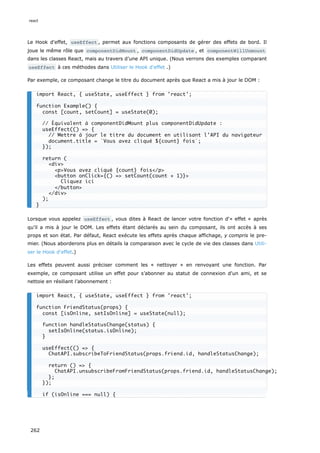 Le Hook d'effet, useEffect , permet aux fonctions composants de gérer des effets de bord. Il
joue le même rôle que componentDidMount , componentDidUpdate , et componentWillUnmount
dans les classes React, mais au travers d’une API unique. (Nous verrons des exemples comparant
useEffect à ces méthodes dans Utiliser le Hook d'effet .)
Par exemple, ce composant change le titre du document après que React a mis à jour le DOM :
Lorsque vous appelez useEffect , vous dites à React de lancer votre fonction d'« effet » après
qu’il a mis à jour le DOM. Les effets étant déclarés au sein du composant, ils ont accès à ses
props et son état. Par défaut, React exécute les effets après chaque affichage, y compris le pre-
mier. (Nous aborderons plus en détails la comparaison avec le cycle de vie des classes dans Utili-
ser le Hook d'effet.)
Les effets peuvent aussi préciser comment les « nettoyer » en renvoyant une fonction. Par
exemple, ce composant utilise un effet pour s’abonner au statut de connexion d'un ami, et se
nettoie en résiliant l’abonnement :
import React, { useState, useEffect } from 'react';
function Example() {
const [count, setCount] = useState(0);
// Équivalent à componentDidMount plus componentDidUpdate :
useEffect(() => {
// Mettre à jour le titre du document en utilisant l'API du navigateur
document.title = `Vous avez cliqué ${count} fois`;
});
return (
<div>
<p>Vous avez cliqué {count} fois</p>
<button onClick={() => setCount(count + 1)}>
Cliquez ici
</button>
</div>
);
}
import React, { useState, useEffect } from 'react';
function FriendStatus(props) {
const [isOnline, setIsOnline] = useState(null);
function handleStatusChange(status) {
setIsOnline(status.isOnline);
}
useEffect(() => {
ChatAPI.subscribeToFriendStatus(props.friend.id, handleStatusChange);
return () => {
ChatAPI.unsubscribeFromFriendStatus(props.friend.id, handleStatusChange);
};
});
if (isOnline === null) {
react
262
 