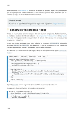 Nous fournissons un plugin ESLint qui assure le respect de ces deux règles. Nous comprenons
que ces règles peuvent sembler limitantes ou déroutantes au premier abord, mais elles sont es-
sentielles pour que les Hooks fonctionnent correctement.
Explication détaillée
Vous pouvez en apprendre davantage sur ces règles sur la page dédiée : Règles des Hooks.
💡 Construire vos propres Hooks
Parfois, on veut réutiliser la même logique à état dans plusieurs composants. Traditionnellement,
on avait deux solutions répandues à ce besoin : les composants d'ordre supérieur et les props de
rendu. Les Hooks personnalisés vous permettent de faire la même chose, mais sans ajouter de
composants à votre arbre.
Un peu plus tôt sur cette page, nous avons présenté un composant FriendStatus qui appelle
les Hooks useState et useEffect pour s‘abonner à l'état de connexion d'un ami. Disons que
l'on veut réutiliser cette logique d’abonnement dans un autre composant.
Tout d'abord, nous allons extraire cette logique dans un Hook personnalisé appelé useFriend‐
Status :
Il prend friendID comme argument, et renvoie l'état de connexion de notre ami.
Nous pouvons désormais l'utiliser dans les deux composants :
import React, { useState, useEffect } from 'react';
function useFriendStatus(friendID) {
const [isOnline, setIsOnline] = useState(null);
function handleStatusChange(status) {
setIsOnline(status.isOnline);
}
useEffect(() => {
ChatAPI.subscribeToFriendStatus(friendID, handleStatusChange);
return () => {
ChatAPI.unsubscribeFromFriendStatus(friendID, handleStatusChange);
};
});
return isOnline;
}
function FriendStatus(props) {
const isOnline = useFriendStatus(props.friend.id);
if (isOnline === null) {
return 'Chargement...';
react
264
 