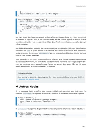 Les états locaux de chaque composant sont complètement indépendants. Les Hooks permettent
de réutiliser la logique à état, et non l'état lui-même. En fait, chaque appel à un Hook a un état
complètement isolé ; vous pouvez même utiliser deux fois le même Hook personnalisé dans un
même composant.
Les Hooks personnalisés sont plus une convention qu'une fonctionnalité. Si le nom d'une fonction
commence par use et qu'elle appelle un autre Hook, nous dirons que c’est un Hook personnali-
sé. La convention de nommage useSomething permet à notre plugin ESLint de détecter les bugs
dans un code utilisant les Hooks.
Vous pouvez écrire des Hooks personnalisés pour gérer un large éventail de cas d'usage tels que
la gestion des formulaires, les animations, les abonnements déclaratifs, les horloges et probable-
ment de nombreux autres auxquels nous n'avons pas pensé. Nous avons hâte de voir quels
Hooks personnalisés la communauté React va inventer.
Explication détaillée
Vous pouvez en apprendre davantage sur les Hooks personnalisés sur une page dédiée :
Construire vos propres Hooks.
🔌 Autres Hooks
Il y a quelques Hooks prédéfinis plus rarement utilisés qui pourraient vous intéresser. Par
exemple, useContext vous permet d’utiliser les Contextes de React sans imbrication superflue :
Et useReducer vous permet de gérer l'état local de composants complexes avec un réducteur :
}
return isOnline ? 'En ligne' : 'Hors-ligne';
}
function FriendListItem(props) {
const isOnline = useFriendStatus(props.friend.id);
return (
<li style={{ color: isOnline ? 'green' : 'black' }}>
{props.friend.name}
</li>
);
}
function Example() {
const locale = useContext(LocaleContext);
const theme = useContext(ThemeContext);
// ...
}
function Todos() {
const [todos, dispatch] = useReducer(todosReducer);
// ...
Aperçu des Hooks
265
 