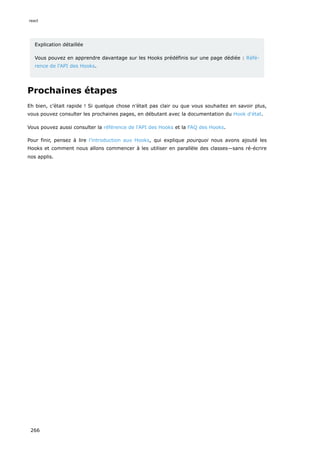 Explication détaillée
Vous pouvez en apprendre davantage sur les Hooks prédéfinis sur une page dédiée : Réfé-
rence de l'API des Hooks.
Prochaines étapes
Eh bien, c’était rapide ! Si quelque chose n’était pas clair ou que vous souhaitez en savoir plus,
vous pouvez consulter les prochaines pages, en débutant avec la documentation du Hook d'état.
Vous pouvez aussi consulter la référence de l'API des Hooks et la FAQ des Hooks.
Pour finir, pensez à lire l’introduction aux Hooks, qui explique pourquoi nous avons ajouté les
Hooks et comment nous allons commencer à les utiliser en parallèle des classes—sans ré-écrire
nos applis.
react
266
 