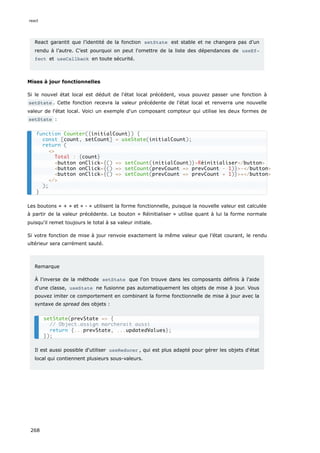 React garantit que l’identité de la fonction setState est stable et ne changera pas d’un
rendu à l’autre. C’est pourquoi on peut l'omettre de la liste des dépendances de useEf‐
fect et useCallback en toute sécurité.
Mises à jour fonctionnelles
Si le nouvel état local est déduit de l'état local précédent, vous pouvez passer une fonction à
setState . Cette fonction recevra la valeur précédente de l'état local et renverra une nouvelle
valeur de l'état local. Voici un exemple d'un composant compteur qui utilise les deux formes de
setState :
Les boutons « + » et « - » utilisent la forme fonctionnelle, puisque la nouvelle valeur est calculée
à partir de la valeur précédente. Le bouton « Réinitialiser » utilise quant à lui la forme normale
puisqu'il remet toujours le total à sa valeur initiale.
Si votre fonction de mise à jour renvoie exactement la même valeur que l’état courant, le rendu
ultérieur sera carrément sauté.
Remarque
À l'inverse de la méthode setState que l'on trouve dans les composants définis à l'aide
d'une classe, useState ne fusionne pas automatiquement les objets de mise à jour. Vous
pouvez imiter ce comportement en combinant la forme fonctionnelle de mise à jour avec la
syntaxe de spread des objets :
Il est aussi possible d'utiliser useReducer , qui est plus adapté pour gérer les objets d'état
local qui contiennent plusieurs sous-valeurs.
function Counter({initialCount}) {
const [count, setCount] = useState(initialCount);
return (
<>
Total : {count}
<button onClick={() => setCount(initialCount)}>Réinitialiser</button>
<button onClick={() => setCount(prevCount => prevCount - 1)}>-</button>
<button onClick={() => setCount(prevCount => prevCount + 1)}>+</button>
</>
);
}
setState(prevState => {
// Object.assign marcherait aussi
return {...prevState, ...updatedValues};
});
react
268
 