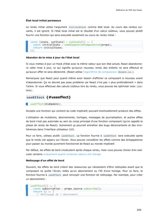 État local initial paresseux
Le rendu initial utilise l'argument initialState comme état local. Au cours des rendus sui-
vants, il est ignoré. Si l'état local initial est le résultat d'un calcul coûteux, vous pouvez plutôt
fournir une fonction qui sera executée seulement au cours du rendu initial :
Abandon de la mise à jour de l'état local
Si vous mettez à jour un Hook d'état avec la même valeur que son état actuel, React abandonne-
ra cette mise à jour, ce qui signifie qu'aucun nouveau rendu des enfants ne sera effectué et
qu'aucun effet ne sera déclenché. (React utilise l'algorithme de comparaison Object.is .)
Remarquez que React peut quand même avoir besoin d’afficher ce composant à nouveau avant
d'abandonner. Ça ne devrait pas pose problème car React n'ira pas « plus profondément » dans
l'arbre. Si vous effectuez des calculs coûteux lors du rendu, vous pouvez les optimiser avec use‐
Memo .
useEffect {#useeffect}
Accepte une fonction qui contient du code impératif, pouvant éventuellement produire des effets.
L'utilisation de mutations, abonnements, horloges, messages de journalisation, et autres effets
de bord n'est pas autorisée au sein du corps principal d'une fonction composant (qu'on appelle la
phase de rendu de React). Autrement ça pourrait entraîner des bugs déconcertants et des inco-
hérences dans l'interface utilisateur (UI).
Pour ce faire, utilisez plutôt useEffect . La fonction fournie à useEffect sera exécutée après
que le rendu est apparu sur l'écran. Vous pouvez considérer les effets comme des échappatoires
pour passer du monde purement fonctionnel de React au monde impératif.
Par défaut, les effets de bord s'exécutent après chaque rendu, mais vous pouvez choisir d’en exé-
cuter certains uniquement quand certaines valeurs ont changé.
Nettoyage d'un effet de bord
Souvent, les effets de bord créent des ressources qui nécessitent d'être nettoyées avant que le
composant ne quitte l'écran, telles qu'un abonnement ou l'ID d'une horloge. Pour ce faire, la
fonction fournie à useEffect peut renvoyer une fonction de nettoyage. Par exemple, pour créer
un abonnement :
const [state, setState] = useState(() => {
const initialState = someExpensiveComputation(props);
return initialState;
});
useEffect(didUpdate);
useEffect(() => {
const subscription = props.source.subscribe();
return () => {
// Nettoyage de l'abonnement
Référence de l'API des Hooks
269
 