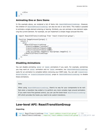 Animating One or Zero Items
In the example above, we rendered a list of items into ReactCSSTransitionGroup . However,
the children of ReactCSSTransitionGroup can also be one or zero items. This makes it possible
to animate a single element entering or leaving. Similarly, you can animate a new element repla-
cing the current element. For example, we can implement a simple image carousel like this:
Disabling Animations
You can disable animating enter or leave animations if you want. For example, sometimes
you may want an enter animation and no leave animation, but ReactCSSTransitionGroup
waits for an animation to complete before removing your DOM node. You can add transition‐
Enter={false} or transitionLeave={false} props to ReactCSSTransitionGroup to disable
these animations.
Note:
When using ReactCSSTransitionGroup , there's no way for your components to be noti-
fied when a transition has ended or to perform any more complex logic around animation.
If you want more fine-grained control, you can use the lower-level ReactTransitionGroup
API which provides the hooks you need to do custom transitions.
Low-level API: ReactTransitionGroup
Importing
</div>
);
}
import ReactCSSTransitionGroup from 'react-transition-group';
function ImageCarousel(props) {
return (
<div>
<ReactCSSTransitionGroup
transitionName="carousel"
transitionEnterTimeout={300}
transitionLeaveTimeout={300}>
<img src={props.imageSrc} key={props.imageSrc} />
</ReactCSSTransitionGroup>
</div>
);
}
import ReactTransitionGroup from 'react-addons-transition-group' // ES6
var ReactTransitionGroup = require('react-addons-transition-group') // ES5 with npm
Animation Add-Ons
27
 