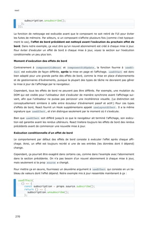 La fonction de nettoyage est exécutée avant que le composant ne soit retiré de l'UI pour éviter
les fuites de mémoire. Par ailleurs, si un composant s’affiche plusieurs fois (comme c'est typique-
ment le cas), l'effet de bord précédent est nettoyé avant l'exécution du prochain effet de
bord. Dans notre exemple, ça veut dire qu'un nouvel abonnement est créé à chaque mise à jour.
Pour éviter d'exécuter un effet de bord à chaque mise à jour, voyez la section sur l’exécution
conditionnelle un peu plus loin.
Moment d'exécution des effets de bord
Contrairement à componentDidMount et componentDidUpdate , la fonction fournie à useEf‐
fect est exécutée de façon différée, après la mise en page et l’affichage. useEffect est donc
bien adapté pour une grande partie des effets de bord, comme la mise en place d'abonnements
et de gestionnaires d'événements, puisque la plupart des types de tâche ne devraient pas gêner
la mise à jour de l'affichage par le navigateur.
Cependant, tous les effets de bord ne peuvent pas être différés. Par exemple, une mutation du
DOM qui est visible pour l'utilisateur doit s'exécuter de manière synchrone avant l’affichage sui-
vant, afin que l'utilisateur ne puisse pas percevoir une incohérence visuelle. (La distinction est
conceptuellement similaire à celle entre écouteur d'événement passif et actif.) Pour ces types
d'effets de bord, React fournit un Hook supplémentaire appelé useLayoutEffect . Il a la même
signature que useEffect , et s'en distingue seulement par le moment où il s'exécute.
Bien que useEffect soit différé jusqu'à ce que le navigateur ait terminé l’affichage, son exécu-
tion est garantie avant les rendus ultérieurs. React traitera toujours les effets de bord des rendus
précédents avant de commencer une nouvelle mise à jour.
Exécution conditionnelle d'un effet de bord
Le comportement par défaut des effets de bord consiste à exécuter l'effet après chaque affi-
chage. Ainsi, un effet est toujours recréé si une de ses entrées (les données dont il dépend)
change.
Cependant, ça pourrait être exagéré dans certains cas, comme dans l'exemple avec l'abonnement
dans la section précédente. On n’a pas besoin d’un nouvel abonnement à chaque mise à jour,
mais seulement si la prop source a changé.
Pour mettre ça en œuvre, fournissez un deuxième argument à useEffect qui consiste en un ta-
bleau de valeurs dont l'effet dépend. Notre exemple mis à jour ressemble maintenant à ça :
subscription.unsubscribe();
};
});
useEffect(
() => {
const subscription = props.source.subscribe();
return () => {
subscription.unsubscribe();
};
react
270
 