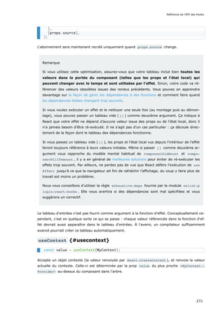 L'abonnement sera maintenant recréé uniquement quand props.source change.
Remarque
Si vous utilisez cette optimisation, assurez-vous que votre tableau inclut bien toutes les
valeurs dans la portée du composant (telles que les props et l'état local) qui
peuvent changer avec le temps et sont utilisées par l'effet. Sinon, votre code va ré-
férencer des valeurs obsolètes issues des rendus précédents. Vous pouvez en apprendre
davantage sur la façon de gérer les dépendances à des fonctions et comment faire quand
les dépendances listées changent trop souvent.
Si vous voulez exécuter un effet et le nettoyer une seule fois (au montage puis au démon-
tage), vous pouvez passer un tableau vide ( [] ) comme deuxième argument. Ça indique à
React que votre effet ne dépend d’aucune valeur issue des props ou de l'état local, donc il
n’a jamais besoin d’être ré-exécuté. Il ne s'agit pas d'un cas particulier : ça découle direc-
tement de la façon dont le tableau des dépendances fonctionne.
Si vous passez un tableau vide ( [] ), les props et l'état local vus depuis l'intérieur de l'effet
feront toujours référence à leurs valeurs initiales. Même si passer [] comme deuxième ar-
gument vous rapproche du modèle mental habituel de componentDidMount et compo‐
nentWillUnmount , il y a en général de meilleures solutions pour éviter de ré-exécuter les
effets trop souvent. Par ailleurs, ne perdez pas de vue que React défère l’exécution de use
Effect jusqu’à ce que la navigateur ait fini de rafraîchir l’affichage, du coup y faire plus de
travail est moins un problème.
Nous vous conseillons d’utiliser la règle exhaustive-deps fournie par le module eslint-p
lugin-react-hooks . Elle vous avertira si des dépendances sont mal spécifiées et vous
suggèrera un correctif.
Le tableau d'entrées n'est pas fourni comme argument à la fonction d'effet. Conceptuellement ce-
pendant, c'est en quelque sorte ce qui se passe : chaque valeur référencée dans la fonction d'ef-
fet devrait aussi apparaître dans le tableau d'entrées. À l'avenir, un compilateur suffisamment
avancé pourrait créer ce tableau automatiquement.
useContext {#usecontext}
Accepte un objet contexte (la valeur renvoyée par React.createContext ), et renvoie la valeur
actuelle du contexte. Celle-ci est déterminée par la prop value du plus proche <MyContext.‐
Provider> au-dessus du composant dans l'arbre.
},
[props.source],
);
const value = useContext(MyContext);
Référence de l'API des Hooks
271
 