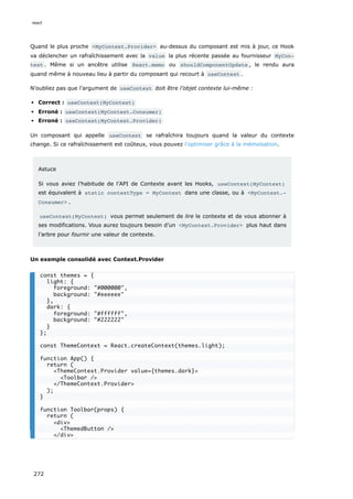 Quand le plus proche <MyContext.Provider> au-dessus du composant est mis à jour, ce Hook
va déclencher un rafraîchissement avec la value la plus récente passée au fournisseur MyCon‐
text . Même si un ancêtre utilise React.memo ou shouldComponentUpdate , le rendu aura
quand même à nouveau lieu à partir du composant qui recourt à useContext .
N’oubliez pas que l’argument de useContext doit être l’objet contexte lui-même :
Correct : useContext(MyContext)
Erroné : useContext(MyContext.Consumer)
Erroné : useContext(MyContext.Provider)
Un composant qui appelle useContext se rafraîchira toujours quand la valeur du contexte
change. Si ce rafraîchissement est coûteux, vous pouvez l’optimiser grâce à la mémoïsation.
Astuce
Si vous aviez l’habitude de l’API de Contexte avant les Hooks, useContext(MyContext)
est équivalent à static contextType = MyContext dans une classe, ou à <MyContext.‐
Consumer> .
useContext(MyContext) vous permet seulement de lire le contexte et de vous abonner à
ses modifications. Vous aurez toujours besoin d’un <MyContext.Provider> plus haut dans
l’arbre pour fournir une valeur de contexte.
Un exemple consolidé avec Context.Provider
const themes = {
light: {
foreground: "#000000",
background: "#eeeeee"
},
dark: {
foreground: "#ffffff",
background: "#222222"
}
};
const ThemeContext = React.createContext(themes.light);
function App() {
return (
<ThemeContext.Provider value={themes.dark}>
<Toolbar />
</ThemeContext.Provider>
);
}
function Toolbar(props) {
return (
<div>
<ThemedButton />
</div>
react
272
 