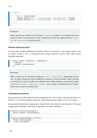 Remarque
React garantit que l’identité de la fonction dispatch est stable et ne changera pas d’un
rendu à l’autre. C’est pourquoi on peut l'omettre de la liste des dépendances de useEf‐
fect et useCallback en toute sécurité.
Préciser l'état local initial
Il existe deux manières différentes d'initialiser l'état de useReducer . Vous pouvez choisir l'une
ou l'autre suivant le cas. La manière la plus simple consiste à fournir l'état initial comme
deuxième argument :
Remarque
React n'utilise pas la convention d'argument state = initialState popularisée par Re-
dux. La valeur initiale doit parfois dépendre de props et c’est donc plutôt l'appel du Hook
qui la précise. Si vous avez déjà une préférence bien arrêtée là-dessus, vous pouvez utiliser
useReducer(reducer, undefined, reducer) pour simuler le comportement de Redux,
mais nous ne vous le conseillons pas.
Initialisation paresseuse
Vous pouvez aussi créer l'état local initial paresseusement. Pour ce faire, vous pouvez fournir une
fonction init comme troisième argument. L'état initial sera alors égal à init(initialArg) .
Ça vous permet d'extraire la logique pour calculer l'état local initial hors du réducteur. C'est aussi
pratique pour réinitialiser l'état local en réponse à une action ultérieure :
return (
<>
Total : {state.count}
<button onClick={() => dispatch({type: 'decrement'})}>-</button>
<button onClick={() => dispatch({type: 'increment'})}>+</button>
</>
);
}
const [state, dispatch] = useReducer(
reducer,
{count: initialCount}
);
function init(initialCount) {
return {count: initialCount};
}
function reducer(state, action) {
switch (action.type) {
case 'increment':
react
274
 