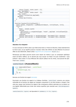Abandon d'un dispatch
Si vous renvoyez la même valeur que l'état actuel dans un Hook de réduction, React abandonnera
la mise à jour, ce qui signifie qu'aucun nouveau rendu des enfants ne sera effectué et qu'aucun
effet ne sera déclenché. (React utilise l'algorithme de comparaison Object.is .)
Remarquez que React pourrait encore avoir besoin de mettre à jour ce composant spécifique
avant de lâcher l’affaire. Ça ne devrait pas vous soucier car React n'ira pas inutilement « plus
profond » dans l’arbre. Si vous effectuez des calculs coûteux lors du rendu, vous pouvez les opti-
miser avec useMemo .
useCallback {#usecallback}
Renvoie une fonction de rappel mémoïsée
Fournissez une fonction de rappel et un tableau d'entrées. useCallback renverra une version
mémoïsée de la fonction de rappel qui changera uniquement si une des entrées a changé. C’est
utile pour passer des fonctions de rappel à des composants enfants optimisés qui se basent sur
une égalité référentielle pour éviter des rendus superflus (par exemple avec shouldComponent‐
Update ).
useCallback(fn, inputs) est équivalent à useMemo(() => fn, inputs) .
return {count: state.count + 1};
case 'decrement':
return {count: state.count - 1};
case 'reset':
return init(action.payload);
default:
throw new Error();
}
}
function Counter({initialCount}) {
const [state, dispatch] = useReducer(reducer, initialCount, init);
return (
<>
Total : {state.count}
<button
onClick={() => dispatch({type: 'reset', payload: initialCount})}>
Réinitialiser
</button>
<button onClick={() => dispatch({type: 'decrement'})}>-</button>
<button onClick={() => dispatch({type: 'increment'})}>+</button>
</>
);
}
const memoizedCallback = useCallback(
() => {
doSomething(a, b);
},
[a, b],
);
Référence de l'API des Hooks
275
 