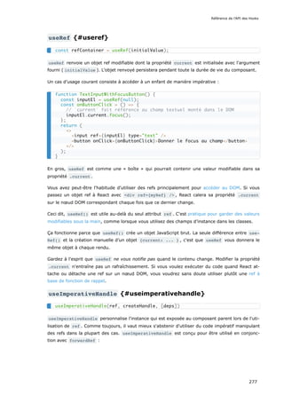 useRef {#useref}
useRef renvoie un objet ref modifiable dont la propriété current est initialisée avec l'argument
fourni ( initialValue ). L'objet renvoyé persistera pendant toute la durée de vie du composant.
Un cas d’usage courant consiste à accéder à un enfant de manière impérative :
En gros, useRef est comme une « boîte » qui pourrait contenir une valeur modifiable dans sa
propriété .current .
Vous avez peut-être l'habitude d'utiliser des refs principalement pour accéder au DOM. Si vous
passez un objet ref à React avec <div ref={myRef} /> , React calera sa propriété .current
sur le nœud DOM correspondant chaque fois que ce dernier change.
Ceci dit, useRef() est utile au-delà du seul attribut ref . C'est pratique pour garder des valeurs
modifiables sous la main, comme lorsque vous utilisez des champs d’instance dans les classes.
Ça fonctionne parce que useRef() crée un objet JavaScript brut. La seule différence entre use‐
Ref() et la création manuelle d’un objet {current: ... } , c'est que useRef vous donnera le
même objet à chaque rendu.
Gardez à l'esprit que useRef ne vous notifie pas quand le contenu change. Modifier la propriété
.current n'entraîne pas un rafraîchissement. Si vous voulez exécuter du code quand React at-
tache ou détache une ref sur un nœud DOM, vous voudrez sans doute utiliser plutôt une ref à
base de fonction de rappel.
useImperativeHandle {#useimperativehandle}
useImperativeHandle personnalise l'instance qui est exposée au composant parent lors de l'uti-
lisation de ref . Comme toujours, il vaut mieux s'abstenir d'utiliser du code impératif manipulant
des refs dans la plupart des cas. useImperativeHandle est conçu pour être utilisé en conjonc-
tion avec forwardRef :
const refContainer = useRef(initialValue);
function TextInputWithFocusButton() {
const inputEl = useRef(null);
const onButtonClick = () => {
// `current` fait référence au champ textuel monté dans le DOM
inputEl.current.focus();
};
return (
<>
<input ref={inputEl} type="text" />
<button onClick={onButtonClick}>Donner le focus au champ</button>
</>
);
}
useImperativeHandle(ref, createHandle, [deps])
Référence de l'API des Hooks
277
 