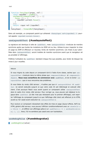 Dans cet exemple, un composant parent qui utiliserait <FancyInput ref={inputRef} /> pour-
rait appeler inputRef.current.focus() .
useLayoutEffect {#uselayouteffect}
La signature est identique à celle de useEffect , mais useLayoutEffect s'exécute de manière
synchrone après que toutes les mutations du DOM ont eu lieu. Utilisez-le pour inspecter la mise
en page du DOM et effectuer un nouveau rendu de manière synchrone. Les mises à jour plani-
fiées dans useLayoutEffect seront traitées de manière synchrone avant que le navigateur ait
pu procéder à l’affichage.
Préférez l'utilisation du useEffect standard chaque fois que possible, pour éviter de bloquer les
mises à jour visuelles.
Astuce
Si vous migrez du code depuis un composant écrit à l'aide d'une classe, sachez que use‐
LayoutEffect s'exécute dans la même phase que componentDidMount et componentDi‐
dUpdate . Nous vous conseillons de commencer avec useEffect , et de ne tenter use
LayoutEffect que si vous rencontrez des problèmes.
Si vous faites du rendu côté serveur , n'oubliez pas que ni useLayoutEffect ni useEf‐
fect ne seront exécutés jusqu'à ce que votre code JS soit téléchargé et exécuté côté
client. C’est pourquoi React vous averti quand un composant utilise useLayoutEffect
dans le cadre d’un rendu côté serveur. Pour corriger ça, vous pouvez soit déplacer la lo-
gique dans useEffect (si elle n'est pas nécessaire pour le premier affichage), soit repor-
ter l'affichage du composant jusqu'à ce que l’affichage côté client soit effectué (si le HTML
aurait eu l’air cassé avant exécution du useLayoutEffect ).
Pour exclure un composant nécessitant des effets de mise en page (layout effects, NdT) du
HTML généré côté serveur, vous pouvez l'afficher conditionnellement avec un showChild &
& <Child /> , et différer son affichage grâce à un useEffect(() => { setShowChild(tru
e); }, []) . Ainsi, l’UI ne semblera pas cassé avec son hydratation.
useDebugValue {#usedebugvalue}
function FancyInput(props, ref) {
const inputRef = useRef();
useImperativeHandle(ref, () => ({
focus: () => {
inputRef.current.focus();
}
}));
return <input ref={inputRef} ... />;
}
FancyInput = forwardRef(FancyInput);
useDebugValue(value)
react
278
 