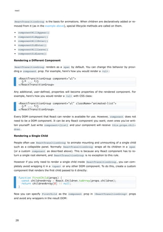 ReactTransitionGroup is the basis for animations. When children are declaratively added or re-
moved from it (as in the example above), special lifecycle methods are called on them.
componentWillAppear()
componentDidAppear()
componentWillEnter()
componentDidEnter()
componentWillLeave()
componentDidLeave()
Rendering a Different Component
ReactTransitionGroup renders as a span by default. You can change this behavior by provi-
ding a component prop. For example, here's how you would render a <ul> :
Any additional, user-defined, properties will become properties of the rendered component. For
example, here's how you would render a <ul> with CSS class:
Every DOM component that React can render is available for use. However, component does not
need to be a DOM component. It can be any React component you want; even ones you've writ-
ten yourself! Just write component={List} and your component will receive this.props.chil‐
dren .
Rendering a Single Child
People often use ReactTransitionGroup to animate mounting and unmounting of a single child
such as a collapsible panel. Normally ReactTransitionGroup wraps all its children in a span
(or a custom component as described above). This is because any React component has to re-
turn a single root element, and ReactTransitionGroup is no exception to this rule.
However if you only need to render a single child inside ReactTransitionGroup , you can com-
pletely avoid wrapping it in a <span> or any other DOM component. To do this, create a custom
component that renders the first child passed to it directly:
Now you can specify FirstChild as the component prop in <ReactTransitionGroup> props
and avoid any wrappers in the result DOM:
<ReactTransitionGroup component="ul">
{/* ... */}
</ReactTransitionGroup>
<ReactTransitionGroup component="ul" className="animated-list">
{/* ... */}
</ReactTransitionGroup>
function FirstChild(props) {
const childrenArray = React.Children.toArray(props.children);
return childrenArray[0] || null;
}
react
28
 