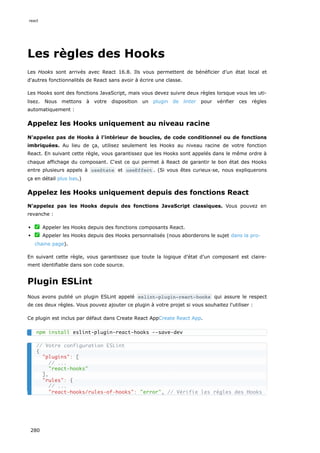 Les règles des Hooks
Les Hooks sont arrivés avec React 16.8. Ils vous permettent de bénéficier d’un état local et
d'autres fonctionnalités de React sans avoir à écrire une classe.
Les Hooks sont des fonctions JavaScript, mais vous devez suivre deux règles lorsque vous les uti-
lisez. Nous mettons à votre disposition un plugin de linter pour vérifier ces règles
automatiquement :
Appelez les Hooks uniquement au niveau racine
N'appelez pas de Hooks à l'intérieur de boucles, de code conditionnel ou de fonctions
imbriquées. Au lieu de ça, utilisez seulement les Hooks au niveau racine de votre fonction
React. En suivant cette règle, vous garantissez que les Hooks sont appelés dans le même ordre à
chaque affichage du composant. C'est ce qui permet à React de garantir le bon état des Hooks
entre plusieurs appels à useState et useEffect . (Si vous êtes curieux·se, nous expliquerons
ça en détail plus bas.)
Appelez les Hooks uniquement depuis des fonctions React
N'appelez pas les Hooks depuis des fonctions JavaScript classiques. Vous pouvez en
revanche :
✅ Appeler les Hooks depuis des fonctions composants React.
✅ Appeler les Hooks depuis des Hooks personnalisés (nous aborderons le sujet dans la pro-
chaine page).
En suivant cette règle, vous garantissez que toute la logique d’état d’un composant est claire-
ment identifiable dans son code source.
Plugin ESLint
Nous avons publié un plugin ESLint appelé eslint-plugin-react-hooks qui assure le respect
de ces deux règles. Vous pouvez ajouter ce plugin à votre projet si vous souhaitez l'utiliser :
Ce plugin est inclus par défaut dans Create React AppCreate React App.
npm install eslint-plugin-react-hooks --save-dev
// Votre configuration ESLint
{
"plugins": [
// ...
"react-hooks"
],
"rules": {
// ...
"react-hooks/rules-of-hooks": "error", // Vérifie les règles des Hooks
react
280
 