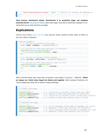 Vous pouvez maintenant passer directement à la prochaine page, qui explique
comment écrire vos propres Hooks. Dans cette page, nous allons maintenant expliquer le rai-
sonnement qui se cache derrière ces règles.
Explications
Comme nous l'avons appris plus tôt, nous pouvons utiliser plusieurs Hooks State ou Effect au
sein d'un même composant :
Alors, comment React sait-il quel état correspond à quel appel à useState ? Réponse : React
se repose sur l'ordre dans lequel les Hooks sont appelés. Notre exemple fonctionne car
l'ordre d'appel des Hooks est le même à chaque affichage :
"react-hooks/exhaustive-deps": "warn" // Vérifie les tableaux de dépendances
}
}
function Form() {
// 1. Utilise la variable d'état name
const [name, setName] = useState('Mary');
// 2. Utilise un effet pour persister le formulaire
useEffect(function persistForm() {
localStorage.setItem('formData', name);
});
// 3. Utilise la variable d'état surname
const [surname, setSurname] = useState('Poppins');
// 4. Utilise un effet pour mettre à jour le titre
useEffect(function updateTitle() {
document.title = name + ' ' + surname;
});
// ...
}
// ---------
// Premier affichage
// ---------
useState('Mary') // 1. Initialise la variable d'état name avec 'Mary'
useEffect(persistForm) // 2. Ajoute un effet pour persister le formulaire
useState('Poppins') // 3. Initialise la variable d'état surname avec 'Poppins'
useEffect(updateTitle) // 4. Ajoute un effet pour mettre à jour le titre
// ----------
// Deuxième affichage
// ----------
useState('Mary') // 1. Lit la variable d'état name (l'argument est ignoré)
useEffect(persistForm) // 2. Remplace l'effet pour persister le formulaire
useState('Poppins') // 3. Lit la variable d'état surname (l'argument est ignor
useEffect(updateTitle) // 4. Remplace l'effet pour mettre à jour le titre
// ...
Les règles des Hooks
281
 