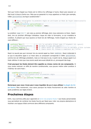 Tant que l'ordre d'appel aux Hooks est le même d’un affichage à l’autre, React peut associer un
état local à chacun d'entre eux. Mais que se passerait-il si nous appelions un Hook (par exemple,
l'effet persistForm ) de façon conditionnelle ?
La condition name !== '' est vraie au premier affichage, donc nous exécutons ce Hook. Cepen-
dant, lors du prochain affichage l'utilisateur risque de vider le formulaire, ce qui invalidera la
condition. À présent que nous sautons ce Hook lors de l’affichage, l'ordre d'appel aux Hooks de-
vient différent :
React ne saurait pas quoi renvoyer lors du second appel au Hook useState . React s'attendait à
ce que le deuxième appel à un Hook dans ce composant corresponde à l'effet persistForm ,
comme lors de l’affichage précédent, mais ce n'est plus le cas. A partir de là, chaque appel à un
Hook ultérieur à celui que nous avons sauté sera aussi décalé de un, provoquant des bugs.
C'est pourquoi les Hooks doivent être appelés au niveau racine de vos composants. Si
vous voulez exécuter un effet de manière conditionnelle, vous pouvez mettre cette condition à
l'intérieur de votre Hook :
Remarquez que vous n’avez pas à vous inquiéter de ça si vous utilisez le plugin de lin-
ter fourni. Mais maintenant, vous savez pourquoi les Hooks fonctionnent de cette manière et
quels problèmes ces règles évitent.
Prochaines étapes
Enfin, nous sommes prêts pour apprendre à écrire nos propres Hooks ! Les Hooks personnalisés
vous permettent de combiner les Hooks fournis par React pour créer vos propres abstractions et
réutiliser une logique d’état commune dans différents composants.
// 🔴 Nous enfreignons la première règle en utilisant un Hook de façon conditionnelle
if (name !== '') {
useEffect(function persistForm() {
localStorage.setItem('formData', name);
});
}
useState('Mary') // 1. Lit la variable d'état name (l'argument est ignoré)
// useEffect(persistForm) // 🔴 Ce Hook n'a pas été appelé !
useState('Poppins') // 🔴 2. (mais était 3). Échoue à lire la variable d'état surname
useEffect(updateTitle) // 🔴 3. (mais était 4). Échoue à remplacer de l'effet
useEffect(function persistForm() {
// 👍 Nous n’enfreignons plus la première règle
if (name !== '') {
localStorage.setItem('formData', name);
}
});
react
282
 