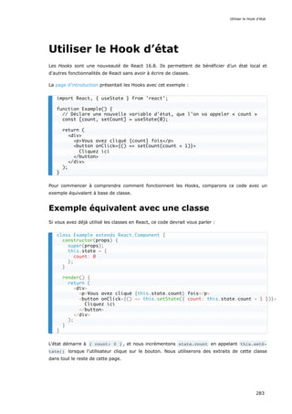 Utiliser le Hook d’état
Les Hooks sont une nouveauté de React 16.8. Ils permettent de bénéficier d’un état local et
d'autres fonctionnalités de React sans avoir à écrire de classes.
La page d’introduction présentait les Hooks avec cet exemple :
Pour commencer à comprendre comment fonctionnent les Hooks, comparons ce code avec un
exemple équivalent à base de classe.
Exemple équivalent avec une classe
Si vous avez déjà utilisé les classes en React, ce code devrait vous parler :
L'état démarre à { count: 0 } , et nous incrémentons state.count en appelant this.setS‐
tate() lorsque l'utilisateur clique sur le bouton. Nous utiliserons des extraits de cette classe
dans tout le reste de cette page.
import React, { useState } from 'react';
function Example() {
// Déclare une nouvelle variable d'état, que l'on va appeler « count »
const [count, setCount] = useState(0);
return (
<div>
<p>Vous avez cliqué {count} fois</p>
<button onClick={() => setCount(count + 1)}>
Cliquez ici
</button>
</div>
);
}
class Example extends React.Component {
constructor(props) {
super(props);
this.state = {
count: 0
};
}
render() {
return (
<div>
<p>Vous avez cliqué {this.state.count} fois</p>
<button onClick={() => this.setState({ count: this.state.count + 1 })}>
Cliquez ici
</button>
</div>
);
}
}
Utiliser le Hook d’état
283
 