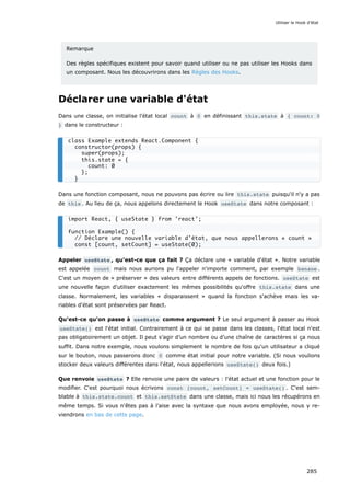 Remarque
Des règles spécifiques existent pour savoir quand utiliser ou ne pas utiliser les Hooks dans
un composant. Nous les découvrirons dans les Règles des Hooks.
Déclarer une variable d'état
Dans une classe, on initialise l’état local count à 0 en définissant this.state à { count: 0
} dans le constructeur :
Dans une fonction composant, nous ne pouvons pas écrire ou lire this.state puisqu'il n'y a pas
de this . Au lieu de ça, nous appelons directement le Hook useState dans notre composant :
Appeler useState , qu'est-ce que ça fait ? Ça déclare une « variable d'état ». Notre variable
est appelée count mais nous aurions pu l'appeler n'importe comment, par exemple banane .
C'est un moyen de « préserver » des valeurs entre différents appels de fonctions. useState est
une nouvelle façon d'utiliser exactement les mêmes possibilités qu'offre this.state dans une
classe. Normalement, les variables « disparaissent » quand la fonction s'achève mais les va-
riables d'état sont préservées par React.
Qu'est-ce qu'on passe à useState comme argument ? Le seul argument à passer au Hook
useState() est l'état initial. Contrairement à ce qui se passe dans les classes, l'état local n'est
pas obligatoirement un objet. Il peut s’agir d’un nombre ou d’une chaîne de caractères si ça nous
suffit. Dans notre exemple, nous voulons simplement le nombre de fois qu'un utilisateur a cliqué
sur le bouton, nous passerons donc 0 comme état initial pour notre variable. (Si nous voulions
stocker deux valeurs différentes dans l'état, nous appellerions useState() deux fois.)
Que renvoie useState ? Elle renvoie une paire de valeurs : l'état actuel et une fonction pour le
modifier. C'est pourquoi nous écrivons const [count, setCount] = useState() . C'est sem-
blable à this.state.count et this.setState dans une classe, mais ici nous les récupérons en
même temps. Si vous n'êtes pas à l’aise avec la syntaxe que nous avons employée, nous y re-
viendrons en bas de cette page.
class Example extends React.Component {
constructor(props) {
super(props);
this.state = {
count: 0
};
}
import React, { useState } from 'react';
function Example() {
// Déclare une nouvelle variable d'état, que nous appellerons « count »
const [count, setCount] = useState(0);
Utiliser le Hook d’état
285
 