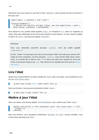 Maintenant que nous savons ce que fait le Hook useState , notre exemple devrait commencer à
être plus clair :
Nous déclarons une variable d‘état appelée count , et l'initialisons à 0 . React se rappellera sa
valeur entre deux affichages et fournira la plus récente à notre fonction. Si nous voulons modifier
la valeur de count , nous pouvons appeler setCount .
Remarque
Vous vous demandez peut-être pourquoi useState n'est pas plutôt appelée
createState ?
En fait, “create” ne serait pas tout à fait correct puisque l'état n’est créé qu’au premier affi-
chage de notre composant. Les fois suivantes, useState nous renvoie l'état actuel. Autre-
ment, ce ne serait pas un état du tout ! Il y a aussi une raison pour laquelle les noms des
Hooks commencent toujours par use . Nous découvrirons laquelle plus tard dans les Règles
des Hooks.
Lire l'état
Quand nous voulons afficher la valeur actuelle de count dans une classe, nous récupérons la va-
leur de this.state.count :
Dans une fonction, nous pouvons directement utiliser count :
Mettre à jour l'état
Dans une classe, nous devons appeler this.setState() pour mettre à jour l'état count :
Dans une fonction, nous récupérons directement setCount et count comme variables, nous
n'avons donc pas besoin de this :
import React, { useState } from 'react';
function Example() {
// Déclare une nouvelle variable d'état, que nous appellerons « count »
const [count, setCount] = useState(0);
<p>Vous avez cliqué {this.state.count} fois</p>
<p>Vous avez cliqué {count} fois</p>
<button onClick={() => this.setState({ count: this.state.count + 1 })}>
Cliquez ici
</button>
react
286
 