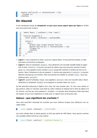 En résumé
Il est maintenant temps de récapituler ce que nous avons appris ligne par ligne et vérifier
que nous avons bien compris.
Ligne 1 : nous importons le Hook useState depuis React. Il nous permet d'utiliser un état
local dans une fonction composant.
Ligne 4 : dans le composant Example , nous déclarons une nouvelle variable d'état en appe-
lant le Hook useState . Il renvoie une paire de valeurs que nous pouvons nommer à notre
guise. Ici, nous appelons notre variable count puisqu'elle contient le nombre de clics sur le
bouton. Nous l'initialisons à zéro en passant 0 comme seul argument à useState . Le second
élément renvoyé est une fonction. Elle nous permet de modifier la variable count , nous l'ap-
pellerons donc setCount .
Ligne 9 : quand l'utilisateur clique, nous appelons setCount avec une nouvelle valeur. React
rafraîchira le composant Example et lui passera la nouvelle valeur de count .
Ça fait peut-être beaucoup à digérer d'un coup. Ne vous pressez pas ! Si vous vous sentez un
peu perdu·e, jetez un nouveau coup d'œil au code ci-dessus et essayez de le relire du début à la
fin. Promis, une fois que vous essaierez « d'oublier » la manière dont fonctionne l'état local dans
les classes, et que vous regarderez ce code avec un regard neuf, ça sera plus clair.
Astuce : que signifient les crochets ?
Vous avez peut-être remarqué les crochets que nous utilisons lorsque nous déclarons une va-
riable d'état :
Les noms utilisés dans la partie gauche ne font pas partie de l'API React. Vous pouvez nommer
vos variables d'état comme ça vous chante :
<button onClick={() => setCount(count + 1)}>
Cliquez ici
</button>
1: import React, { useState } from 'react';
2:
3: function Example() {
4: const [count, setCount] = useState(0);
5:
6: return (
7: <div>
8: <p>Vous avez cliqué {count} fois</p>
9: <button onClick={() => setCount(count + 1)}>
10: Cliquez ici
11: </button>
12: </div>
13: );
14: }
const [count, setCount] = useState(0);
const [fruit, setFruit] = useState('banane');
Utiliser le Hook d’état
287
 