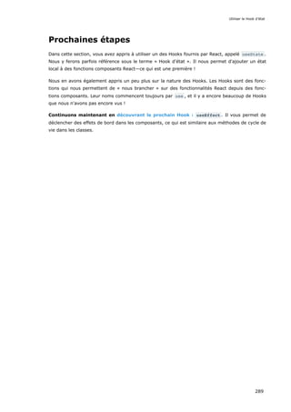 Prochaines étapes
Dans cette section, vous avez appris à utiliser un des Hooks fournis par React, appelé useState .
Nous y ferons parfois référence sous le terme « Hook d'état ». Il nous permet d'ajouter un état
local à des fonctions composants React—ce qui est une première !
Nous en avons également appris un peu plus sur la nature des Hooks. Les Hooks sont des fonc-
tions qui nous permettent de « nous brancher » sur des fonctionnalités React depuis des fonc-
tions composants. Leur noms commencent toujours par use , et il y a encore beaucoup de Hooks
que nous n'avons pas encore vus !
Continuons maintenant en découvrant le prochain Hook : useEffect . Il vous permet de
déclencher des effets de bord dans les composants, ce qui est similaire aux méthodes de cycle de
vie dans les classes.
Utiliser le Hook d’état
289
 