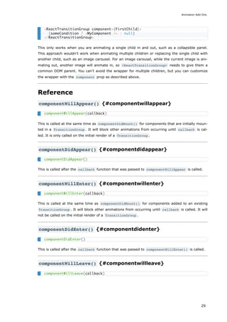 This only works when you are animating a single child in and out, such as a collapsible panel.
This approach wouldn't work when animating multiple children or replacing the single child with
another child, such as an image carousel. For an image carousel, while the current image is ani-
mating out, another image will animate in, so <ReactTransitionGroup> needs to give them a
common DOM parent. You can't avoid the wrapper for multiple children, but you can customize
the wrapper with the component prop as described above.
Reference
componentWillAppear() {#componentwillappear}
This is called at the same time as componentDidMount() for components that are initially moun-
ted in a TransitionGroup . It will block other animations from occurring until callback is cal-
led. It is only called on the initial render of a TransitionGroup .
componentDidAppear() {#componentdidappear}
This is called after the callback function that was passed to componentWillAppear is called.
componentWillEnter() {#componentwillenter}
This is called at the same time as componentDidMount() for components added to an existing
TransitionGroup . It will block other animations from occurring until callback is called. It will
not be called on the initial render of a TransitionGroup .
componentDidEnter() {#componentdidenter}
This is called after the callback function that was passed to componentWillEnter() is called.
componentWillLeave() {#componentwillleave}
<ReactTransitionGroup component={FirstChild}>
{someCondition ? <MyComponent /> : null}
</ReactTransitionGroup>
componentWillAppear(callback)
componentDidAppear()
componentWillEnter(callback)
componentDidEnter()
componentWillLeave(callback)
Animation Add-Ons
29
 