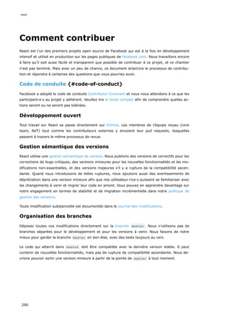 Comment contribuer
React est l'un des premiers projets open source de Facebook qui est à la fois en développement
intensif et utilisé en production sur les pages publiques de facebook.com. Nous travaillons encore
à faire qu’il soit aussi facile et transparent que possible de contribuer à ce projet, et ce chantier
n'est pas terminé. Mais avec un peu de chance, ce document éclaircira le processus de contribu-
tion et répondra à certaines des questions que vous pourriez avoir.
Code de conduite {#code-of-conduct}
Facebook a adopté le code de conduite Contributor Covenant et nous nous attendons à ce que les
participant·e·s au projet y adhèrent. Veuillez lire le texte complet afin de comprendre quelles ac-
tions seront ou ne seront pas tolérées.
Développement ouvert
Tout travail sur React se passe directement sur GitHub. Les membres de l'équipe noyau (core
team, NdT) tout comme les contributeurs externes y envoient leur pull requests, lesquelles
passent à travers le même processus de revue.
Gestion sémantique des versions
React utilise une gestion sémantique de version. Nous publions des versions de correctifs pour les
corrections de bugs critiques, des versions mineures pour les nouvelles fonctionnalités et les mo-
difications non-essentielles, et des versions majeures s'il y a rupture de la compatibilité ascen-
dante. Quand nous introduisons de telles ruptures, nous ajoutons aussi des avertissements de
dépréciation dans une version mineure afin que nos utilisateur·rice·s puissent se familiariser avec
les changements à venir et migrer leur code en amont. Vous pouvez en apprendre davantage sur
notre engagement en termes de stabilité et de migration incrémentielle dans notre politique de
gestion des versions.
Toute modification substancielle est documentée dans le journal des modifications.
Organisation des branches
Déposez toutes vos modifications directement sur la branche master . Nous n’utilisons pas de
branches séparées pour le développement et pour les versions à venir. Nous faisons de notre
mieux pour garder la branche master en bon état, avec des tests toujours au vert.
Le code qui atterrit dans master doit être compatible avec la dernière version stable. Il peut
contenir de nouvelles fonctionnalités, mais pas de rupture de compatibilité ascendante. Nous de-
vrions pouvoir sortir une version mineure à partir de la pointe de master à tout moment.
react
290
 
