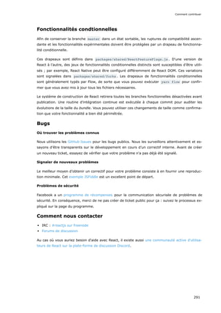 Fonctionnalités condtionnelles
Afin de conserver la branche master dans un état sortable, les ruptures de compatibilité ascen-
dante et les fonctionnalités expérimentales doivent être protégées par un drapeau de fonctionna-
lité conditionnelle.
Ces drapeaux sont définis dans packages/shared/ReactFeatureFlags.js . D‘une version de
React à l’autre, des jeux de fonctionnalités conditionnelles distincts sont susceptibles d’être utili-
sés ; par exemple, React Native peut être configuré différemment de React DOM. Ces variations
sont signalées dans packages/shared/forks . Les drapeaux de fonctionnalités conditionnelles
sont généralement typés par Flow, de sorte que vous pouvez exécuter yarn flow pour confir-
mer que vous avez mis à jour tous les fichiers nécessaires.
Le système de construction de React retirera toutes les branches fonctionnelles désactivées avant
publication. Une routine d’intégration continue est exécutée à chaque commit pour auditer les
évolutions de la taille du bundle. Vous pouvez utiliser ces changements de taille comme confirma-
tion que votre fonctionnalité a bien été périmétrée.
Bugs
Où trouver les problèmes connus
Nous utilisons les GitHub Issues pour les bugs publics. Nous les surveillons attentivement et es-
sayons d'être transparents sur le développement en cours d’un correctif interne. Avant de créer
un nouveau ticket, essayez de vérifier que votre problème n'a pas déjà été signalé.
Signaler de nouveaux problèmes
Le meilleur moyen d’obtenir un correctif pour votre problème consiste à en fournir une reproduc-
tion minimale. Cet exemple JSFiddle est un excellent point de départ.
Problèmes de sécurité
Facebook a un programme de récompenses pour la communication sécurisée de problèmes de
sécurité. En conséquence, merci de ne pas créer de ticket public pour ça : suivez le processus ex-
pliqué sur la page du programme.
Comment nous contacter
IRC : #reactjs sur freenode
Forums de discussion
Au cas où vous auriez besoin d'aide avec React, il existe aussi une communauté active d'utilisa-
teurs de React sur la plate-forme de discussion Discord.
Comment contribuer
291
 